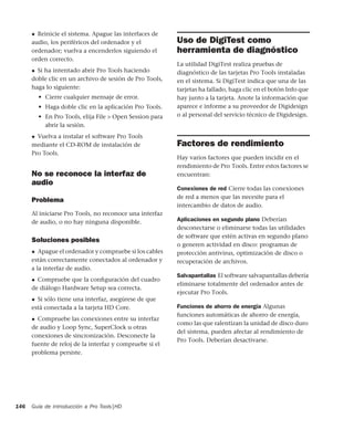 Guía de introducción a Pro Tools|HD146
◆ Reinicie el sistema. Apague las interfaces de
audio, los periféricos del ordenador y el
ordenador; vuelva a encenderlos siguiendo el
orden correcto.
◆ Si ha intentado abrir Pro Tools haciendo
doble clic en un archivo de sesión de Pro Tools,
haga lo siguiente:
• Cierre cualquier mensaje de error.
• Haga doble clic en la aplicación Pro Tools.
• En Pro Tools, elija File > Open Session para
abrir la sesión.
◆ Vuelva a instalar el software Pro Tools
mediante el CD-ROM de instalación de
Pro Tools.
No se reconoce la interfaz de
audio
Problema
Al iniciarse Pro Tools, no reconoce una interfaz
de audio, o no hay ninguna disponible.
Soluciones posibles
◆ Apague el ordenador y compruebe si los cables
están correctamente conectados al ordenador y
a la interfaz de audio.
◆ Compruebe que la conﬁguración del cuadro
de diálogo Hardware Setup sea correcta.
◆ Si sólo tiene una interfaz, asegúrese de que
está conectada a la tarjeta HD Core.
◆ Compruebe las conexiones entre su interfaz
de audio y Loop Sync, SuperClock u otras
conexiones de sincronización. Desconecte la
fuente de reloj de la interfaz y compruebe si el
problema persiste.
Uso de DigiTest como
herramienta de diagnóstico
La utilidad DigiTest realiza pruebas de
diagnóstico de las tarjetas Pro Tools instaladas
en el sistema. Si DigiTest indica que una de las
tarjetas ha fallado, haga clic en el botón Info que
hay junto a la tarjeta. Anote la información que
aparece e informe a su proveedor de Digidesign
o al personal del servicio técnico de Digidesign.
Factores de rendimiento
Hay varios factores que pueden incidir en el
rendimiento de Pro Tools. Entre estos factores se
encuentran:
Conexiones de red Cierre todas las conexiones
de red a menos que las necesite para el
intercambio de datos de audio.
Aplicaciones en segundo plano Deberían
desconectarse o eliminarse todas las utilidades
de software que estén activas en segundo plano
o generen actividad en disco: programas de
protección antivirus, optimización de disco o
recuperación de archivos.
Salvapantallas El software salvapantallas debería
eliminarse totalmente del ordenador antes de
ejecutar Pro Tools.
Funciones de ahorro de energía Algunas
funciones automáticas de ahorro de energía,
como las que ralentizan la unidad de disco duro
del sistema, pueden afectar al rendimiento de
Pro Tools. Deberían desactivarse.
 