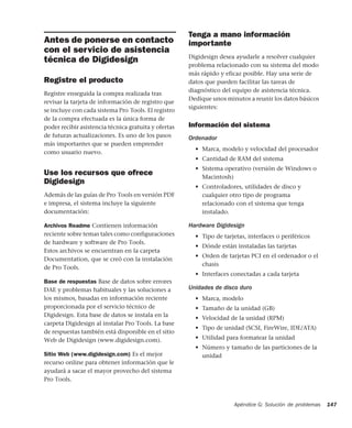 Apéndice G: Solución de problemas 147
Antes de ponerse en contacto
con el servicio de asistencia
técnica de Digidesign
Registre el producto
Registre enseguida la compra realizada tras
revisar la tarjeta de información de registro que
se incluye con cada sistema Pro Tools. El registro
de la compra efectuada es la única forma de
poder recibir asistencia técnica gratuita y ofertas
de futuras actualizaciones. Es uno de los pasos
más importantes que se pueden emprender
como usuario nuevo.
Use los recursos que ofrece
Digidesign
Además de las guías de Pro Tools en versión PDF
e impresa, el sistema incluye la siguiente
documentación:
Archivos Readme Contienen información
reciente sobre temas tales como configuraciones
de hardware y software de Pro Tools.
Estos archivos se encuentran en la carpeta
Documentation, que se creó con la instalación
de Pro Tools.
Base de respuestas Base de datos sobre errores
DAE y problemas habituales y las soluciones a
los mismos, basadas en información reciente
proporcionada por el servicio técnico de
Digidesign. Esta base de datos se instala en la
carpeta Digidesign al instalar Pro Tools. La base
de respuestas también está disponible en el sitio
Web de Digidesign (www.digidesign.com).
Sitio Web (www.digidesign.com) Es el mejor
recurso online para obtener información que le
ayudará a sacar el mayor provecho del sistema
Pro Tools.
Tenga a mano información
importante
Digidesign desea ayudarle a resolver cualquier
problema relacionado con su sistema del modo
más rápido y eficaz posible. Hay una serie de
datos que pueden facilitar las tareas de
diagnóstico del equipo de asistencia técnica.
Dedique unos minutos a reunir los datos básicos
siguientes:
Información del sistema
Ordenador
• Marca, modelo y velocidad del procesador
• Cantidad de RAM del sistema
• Sistema operativo (versión de Windows o
Macintosh)
• Controladores, utilidades de disco y
cualquier otro tipo de programa
relacionado con el sistema que tenga
instalado.
Hardware Digidesign
• Tipo de tarjetas, interfaces o periféricos
• Dónde están instaladas las tarjetas
• Orden de tarjetas PCI en el ordenador o el
chasis
• Interfaces conectadas a cada tarjeta
Unidades de disco duro
• Marca, modelo
• Tamaño de la unidad (GB)
• Velocidad de la unidad (RPM)
• Tipo de unidad (SCSI, FireWire, IDE/ATA)
• Utilidad para formatear la unidad
• Número y tamaño de las particiones de la
unidad
 