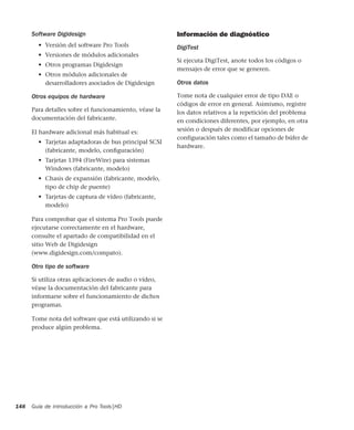 Guía de introducción a Pro Tools|HD148
Software Digidesign
• Versión del software Pro Tools
• Versiones de módulos adicionales
• Otros programas Digidesign
• Otros módulos adicionales de
desarrolladores asociados de Digidesign
Otros equipos de hardware
Para detalles sobre el funcionamiento, véase la
documentación del fabricante.
El hardware adicional más habitual es:
• Tarjetas adaptadoras de bus principal SCSI
(fabricante, modelo, conﬁguración)
• Tarjetas 1394 (FireWire) para sistemas
Windows (fabricante, modelo)
• Chasis de expansión (fabricante, modelo,
tipo de chip de puente)
• Tarjetas de captura de vídeo (fabricante,
modelo)
Para comprobar que el sistema Pro Tools puede
ejecutarse correctamente en el hardware,
consulte el apartado de compatibilidad en el
sitio Web de Digidesign
(www.digidesign.com/compato).
Otro tipo de software
Si utiliza otras aplicaciones de audio o vídeo,
véase la documentación del fabricante para
informarse sobre el funcionamiento de dichos
programas.
Tome nota del software que está utilizando si se
produce algún problema.
Información de diagnóstico
DigiTest
Si ejecuta DigiTest, anote todos los códigos o
mensajes de error que se generen.
Otros datos
Tome nota de cualquier error de tipo DAE o
códigos de error en general. Asimismo, registre
los datos relativos a la repetición del problema
en condiciones diferentes, por ejemplo, en otra
sesión o después de modificar opciones de
configuración tales como el tamaño de búfer de
hardware.
 