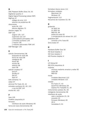 Guía de introducción a Pro Tools|HD150
D
DAE Playback Buffer (Size) 54, 55
DigiSerial (puerto) 3
Digital Signal Processing (véase DSP)
DigiTest 47
códigos de error 115
solución de problemas 48
direcciones
audio 90, 101
efectos digitales 70
director (regla) 76
DSP 135
asignar 135, 137
supervisar uso 137
y atenuadores principales 144
y entradas auxiliares 144
y mezcla 136
y módulos adicionales TDM 144
DSP Manager 136
E
edición (herramientas) 98
búsqueda de audio 98
forma de mano 98
inteligente 98
líneas 98
recorte 98
selector 98
zoom 98
edición (modos) 97
Grid 97
Shuffle 97
Slip 97
Spot 97
Edit (ventana) 74
editar 97
eliminar Pro Tools 30, 44
entradas auxiliares 81, 82, 101
y uso de DSP 144
envíos 83, 102
F
fase 126
FireWire (requisitos) 8
firmware
interfaces de audio (Windows) 49
forma de mano (herramienta) 98
formatear discos duros 111
formatear unidades
Macintosh 33
Windows 19
fragmentación 112
frecuencia de muestreo 53, 56
G
grabación
de ADAT 94
en ADAT 94
MIDI 95, 96
pistas de audio 92
y compensación de retraso 54, 127
grabadora DAT
conexión a Pro Tools 69
Grid (modo) 97
H
Hardware Buffer Size 50
HD Accel (tarjeta) 3
HD Core (tarjeta) 3
HD Process (tarjeta) 4
I
I/O Setup 62
IDE/ATA (requisitos) 8
importar
archivos mediante arrastrar y soltar 90
audio 89
MIDI 90
iniciar
Unidades Macintosh 110
unidades Windows 110
instalar
Pro Tools 27, 43
QuickTime (Windows) 28
tarjetas Pro Tools|HD 21, 34
instrumentos (pistas) 81, 84
inteligente (herramienta) 98
interfaces de audio
calor y ventilación 23, 39
conexión 23
firmware (Windows) 49
HD 4
heredadas 6, 61
 