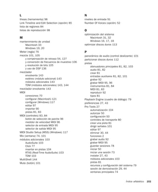 Índice alfabético 151
L
líneas (herramienta) 98
Link Timeline and Edit Selection (opción) 85
lista de regiones 84
listas de reproducción 98
M
mantenimiento de unidad
Macintosh 33
Windows 19, 20
Meter (regla) 76
mezcla 101, 105
y compensación de retraso 54, 127
y conversión de frecuencia de muestreo 106
y resolución de bits 105
y uso de DSP 136
mezclador
envolvente 143
estéreo (módulo adicional) 143
módulos adicionales 143
TDM (módulos adicionales) 143, 144
mezclador envolvente 143
MIDI
conexiones 70
configurar (Macintosh) 121
configurar (Windows) 117
editar 97
importar 90
pistas 81, 83
MIDI (controles) 83, 84
botón de selección de parche 96
medidor de velocidad MIDI 96
selector de entrada MIDI 95
selector de salida MIDI 95
MIDI Studio Setup (MSS) (Windows) 117
Mix (ventana) 74, 101
módulos adicionales 103
AudioSuite 103
Click 77
insertar en pistas 104
RTAS (Real-Time AudioSuite) 103
TDM 103
MultiShell 144
Mute (botón) 101
N
niveles de entrada 91
Number Of Voices (opción) 52
O
optimización del sistema
Macintosh 31, 32
Windows 16, 17, 18
optimizar discos duros 113
P
panorámico de audio (control deslizante) 101
particionar discos duros 112
pistas
atenuadores principales 81, 82, 103
audio 81, 82
crear 81
entradas auxiliares 81, 82, 101
grabar 92
grabar MIDI 95, 96
instrumentos 81, 84
MIDI 81, 83
reproducir 92
tipos 81
Playback Engine (cuadro de diálogo) 79
preferencias 27, 43
Pro Tools 27
automatización 104
autorizar 50
configuración 50
controles de transporte 80
crear una pista 81
dirigir señales 101
editar 97
eliminar 30, 44
funciones 2
grabar audio 92
grabar MIDI 95
guardar sesiones 78
iniciar 50
iniciar una sesión 73
instalar 27, 43
módulos adicionales 103
pistas 81
recursos y configuración del sistema 79
sesión de demostración 29, 44
ventanas principales 74
 
