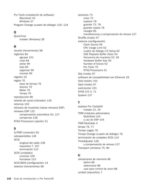 Guía de introducción a Pro Tools|HD152
Pro Tools (instalación de software)
Macintosh 43
Windows 27
Program Change (cuadro de diálogo) 120, 124
Q
QuickTime
instalar (Windows) 28
R
recorte (herramienta) 98
regiones 84
agrupar 101
crear 84
editar 99
lista 84
organizar 99
recortar 99
registro 10
reglas 76
base de tiempo 76
director 76
Meter 76
Tempo 76
reproducción 80
retardo de canal (indicador) 130
retornos 103
retrasos de muestras (véase retrasos DSP)
retrasos DSP 125
compensación automática 53, 127
compensar 128
RTAS Processors (opción) 51
S
S/PDIF (conexión) 93
salvapantallas 146
SCSI
longitud del cable 108
requisitos 7, 107
terminación 110
SCSI (unidades)
conectar 109
formatear 110
SCSI BIOS (configuración) 14
selector (herramienta) 98
sesiones 73
crear 73
duplicar 78
guardar 73, 78
guardar copias 78
navegar 85
transferencias y compensación de retraso 127
Shuffle (modo) 97
sistema (configuración)
Clock Source 56
CPU Usage Limit 52
cuadro de diálogo I/O Setup 62
DAE Playback Buffer (Size) 54
frecuencia de muestreo 53, 56
Hardware Buffer Size 50
Number of Voices 52
Pro Tools 79
RTAS Processors 51
Slip (modo) 97
software de compatibilidad con Ethernet 29
Solo (botón) 101
Spot (modo) 97
submezclar 101
SYNC I/O 3, 71
System 137
T
tarjetas Pro Tools|HD
instalar 21, 34
TDM (módulos adicionales)
MultiShell 144
y uso de DSP 144
TDM FlexCable 4
tempo 76, 77
Tempo (regla) 76
Tempo Change (cuadro de diálogo) 76
terminación de unidades SCSI 110
TimeAdjuster 128
y compensación de retraso 127
Transport (ventana) 75, 80
U
ubicaciones de memoria 86
definir 86
seleccionar 86
usar para control de zoom 88
unidad (requisitos) 7
 