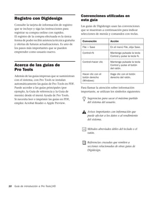 Guía de introducción a Pro Tools|HD10
Registro con Digidesign
Consulte la tarjeta de información de registro
que se incluye y siga las instrucciones para
registrar su compra online con rapidez.
El registro de la compra efectuada es la única
forma de poder recibir asistencia técnica gratuita
y ofertas de futuras actualizaciones. Es uno de
los pasos más importantes que se pueden
emprender como usuario nuevo.
Acerca de las guías de
Pro Tools
Además de las guías impresas que se suministran
con el sistema, con Pro Tools se instalan
automáticamente las guías de Pro Tools en PDF.
Puede acceder a las guías principales (por
ejemplo, la Guía de referencia y la Guía de
menús) desde el menú Ayuda de Pro Tools.
Si necesita leer o imprimir las guías en PDF,
emplee Acrobat Reader o Apple Preview.
Convenciones utilizadas en
esta guía
Las guías de Digidesign usan las convenciones
que se muestran a continuación para indicar
selecciones de menús y comandos con teclas.
:
Para llamar la atención sobre información
importante, se utilizan los símbolos siguientes:
Convención Acción
File > Save En el menú File, elija Save.
Control+N Mantenga pulsada la tecla
Control y pulse la tecla N.
Control+hacer clic Mantenga pulsada la tecla
Control y pulse el botón
del ratón.
Hacer clic con el
botón derecho
(Windows)
Haga clic con el botón
derecho del ratón.
Sugerencias para sacar el máximo partido
del sistema del usuario.
Avisos importantes con información que
puede afectar a los datos o al rendimiento
del sistema.
Métodos abreviados útiles del teclado o el
ratón.
Referencias cruzadas que remiten a
secciones relacionadas de otras guías de
Digidesign.
 