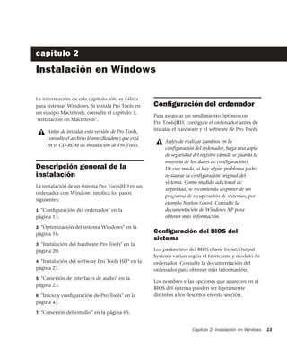 Capítulo 2: Instalación en Windows 13
capítulo 2
Instalación en Windows
La información de este capítulo sólo es válida
para sistemas Windows. Si instala Pro Tools en
un equipo Macintosh, consulte el capítulo 3,
"Instalación en Macintosh".
Descripción general de la
instalación
La instalación de un sistema Pro Tools|HD en un
ordenador con Windows implica los pasos
siguientes:
1 "Conﬁguración del ordenador" en la
página 13.
2 "Optimización del sistema Windows" en la
página 16.
3 "Instalación del hardware Pro Tools" en la
página 20.
4 "Instalación del software Pro Tools HD" en la
página 27.
5 "Conexión de interfaces de audio" en la
página 23.
6 "Inicio y conﬁguración de Pro Tools" en la
página 47.
7 "Conexión del estudio" en la página 65.
Conﬁguración del ordenador
Para asegurar un rendimiento óptimo con
Pro Tools|HD, configure el ordenador antes de
instalar el hardware y el software de Pro Tools.
Conﬁguración del BIOS del
sistema
Los parámetros del BIOS (Basic Input/Output
System) varían según el fabricante y modelo de
ordenador. Consulte la documentación del
ordenador para obtener más información.
Los nombres y las opciones que aparecen en el
BIOS del sistema pueden ser ligeramente
distintos a los descritos en esta sección.
Antes de instalar esta versión de Pro Tools,
consulte el archivo léame (Readme) que está
en el CD-ROM de instalación de Pro Tools.
Antes de realizar cambios en la
configuración del ordenador, haga una copia
de seguridad del registro (donde se guarda la
mayoría de los datos de configuración).
De este modo, si hay algún problema podrá
restaurar la configuración original del
sistema. Como medida adicional de
seguridad, se recomienda disponer de un
programa de recuperación de sistemas, por
ejemplo Norton Ghost. Consulte la
documentación de Windows XP para
obtener más información.
 