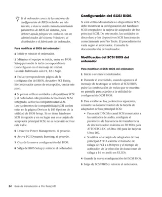 Guía de introducción a Pro Tools|HD14
Para modiﬁcar el BIOS del ordenador:
1 Inicie o reinicie el ordenador.
2 Mientras el equipo se inicia, entre en BIOS
Setup pulsando la tecla correspondiente
(suele ﬁgurar en el mensaje de inicio).
Las más habituales son F1, F2 o Supr.
3 En la correspondiente página de la
conﬁguración del BIOS, desactive PCI Parity.
Si el ordenador carece de esta opción, omita este
paso.
4 Si piensa utilizar unidades o dispositivos SCSI
y el ordenador está provisto de hardware SCSI
integrado, active la compatibilidad SCSI.
Los parámetros de compatibilidad SCSI suelen
estar en la página Devices & I/O Options de la
utilidad de BIOS Setup. Si no tiene hardware
SCSI integrado y en su lugar usa una tarjeta de
adaptador principal SCSI, no es necesario activar
este valor.
5 Desactive Power Management, si procede.
6 Active PCI Dynamic Bursting, si procede.
7 Guarde la nueva conﬁguración del BIOS.
8 Salga de BIOS Setup y reinicie el ordenador.
Conﬁguración del SCSI BIOS
Si está utilizando unidades o dispositivos SCSI,
debe modificar la configuración del hardware
SCSI integrado o la tarjeta de adaptador de bus
principal SCSI. De este modo, las unidades de
disco duro y los dispositivos SCSI funcionarán
correctamente con Pro Tools. El procedimiento
varía según el ordenador. Consulte la
documentación del ordenador.
Modiﬁcación del SCSI BIOS del
ordenador
Para modiﬁcar el SCSI BIOS del ordenador:
1 Inicie o reinicie el ordenador.
2 Durante el encendido, cuando aparezca el
mensaje de texto que se reﬁere al SCSI BIOS,
pulse la combinación de teclas que se muestra
en pantalla para acceder a la utilidad de
conﬁguración SCSI BIOS.
3 Para establecer los parámetros siguientes,
consulte la documentación de la tarjeta de
adaptador de bus principal SCSI:
• Para cada ID SCSI y canal SCSI conectados a
las unidades de audio, conﬁgure el
parámetro de frecuencia de transferencia
de sincronización máxima en 20 MB/s para
ATTO EPCI-DC o Ultra 160 para las tarjetas
Ultra 160.
• Si utiliza una tarjeta de adaptador de bus
principal ATTO, cambie el tamaño de
ráfaga de PCI a 128 bytes y el tiempo de
activación de la selección de duraciones de
ráfaga a 16 ms (sólo en UL3D).
4 Guarde la nueva conﬁguración del SCSI BIOS.
5 Salga de SCSI BIOS y reinicie el ordenador.
Si el ordenador carece de las opciones de
configuración de BIOS incluidas en esta
sección, o si no se siente cómodo cambiando
parámetros de BIOS del sistema, para
obtener ayuda póngase en contacto con un
administrador del sistema Windows, el
distribuidor o el fabricante del ordenador.
 