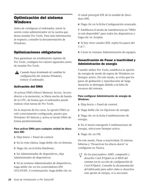 Guía de introducción a Pro Tools|HD16
Optimización del sistema
Windows
Antes de configurar el ordenador, inicie la
sesión como administrador en la cuenta que
desea instalar Pro Tools. Para más información
al respecto, consulte la documentación de
Windows.
Optimizaciones obligatorias
Para garantizar un rendimiento óptimo de
Pro Tools, configure los valores siguientes antes
de instalar Pro Tools.
Activación del DMA
Al activar DMA (Direct Memory Access, Acceso
directo a la memoria), se libera ancho de banda
de la CPU, de forma que el ordenador puede
realizar otras tareas de Pro Tools.
En la mayoría de los casos, la opción DMA ya
está correctamente configurada, puesto que
Windows XP detecta y activa el modo DMA de
forma predeterminada.
Para activar DMA para cualquier unidad de disco
duro IDE:
1 Elija Inicio > Panel de control.
2 En la vista clásica, haga doble clic en Sistema.
3 Haga clic en la ﬁcha Hardware.
4 En Administrador de dispositivos, elija
Administrador de dispositivos.
5 En la ventana Administrador de dispositivos,
haga doble clic en los controladores IDE
ATA/ATAPI. A continuación, haga doble clic en
el canal principal IDE de la unidad de disco
duro IDE.
6 Haga clic en la ﬁcha Conﬁguración avanzada.
7 Establezca el modo de transferencia en "DMA
si está disponible" para todos los dispositivos y
haga clic en Aceptar.
8 Si hay otros canales IDE, repita los pasos del
5 al 7.
9 Cierre la ventana Administración de equipos.
Desactivación de Pasar a inactividad y
Administración de energía
Cuando utilice Pro Tools, establezca la opción
de energía de modo de espera de Windows en
Siempre activo. De este modo, se evita que los
pases de grabación y reproducción de larga
duración se detengan debido a la falta de
recursos del sistema.
Para conﬁgurar Administración de energía de
Windows:
1 Elija Inicio > Panel de control.
2 Haga doble clic en Opciones de energía.
3 Haga clic en la ﬁcha Combinaciones de
energía.
4 En el menú emergente Combinaciones de
energía, seleccione Siempre activo.
5 Haga clic en OK.
De este modo, Pasar a inactividad, El sistema
hiberna y "Desactivar los discos duros" se
configuran en Nunca.
Cuando haya terminado de cambiar la
configuración del sistema Windows,
reinicie el ordenador.
En los procesadores AMD, compruebe y
desactive Cool N'Quiet en el BIOS del
sistema (en la sección de configuración de
Cool N'Quiet). Consulte la documentación
del fabricante para saber cómo se desactiva
esta opción de energía, si es necesario.
 