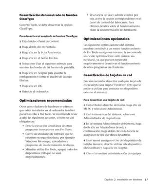 Capítulo 2: Instalación en Windows 17
Desactivación del suavizado de fuentes
ClearType
Con Pro Tools, se debe desactivar la opción
ClearType.
Para desactivar el suavizado de fuentes ClearType:
1 Elija Inicio > Panel de control.
2 Haga doble clic en Pantalla.
3 Haga clic en la ﬁcha Apariencia.
4 Haga clic en el botón Efectos.
5 Seleccione Usar el siguiente método para
suavizar los bordes de las fuentes de pantalla.
6 Haga clic en Aceptar para guardar la
conﬁguración y cerrar el cuadro de diálogo
Efectos.
7 Haga clic en OK.
8 Reinicie el ordenador.
Optimizaciones recomendadas
Otros controladores de hardware y software
que estén instalados en el ordenador también
pueden afectar a Pro Tools. Se recomienda llevar
a cabo las siguientes acciones, si bien no son
obligatorias:
• Evite la ejecución simultánea de otros
programas innecesarios con Pro Tools.
• Cierre las utilidades de software que se
ejecuten en segundo plano, por ejemplo
Windows Messenger, calendarios y
programas de mantenimiento de discos.
• Mientras utiliza Pro Tools, apague todos los
dispositivos USB que no sean
imprescindibles.
• Si la tarjeta de vídeo admite control por
bus, active la opción correspondiente en el
panel de control del fabricante. Para
obtener detalles sobre el funcionamiento,
véase la documentación del fabricante.
Optimizaciones opcionales
Las siguientes optimizaciones del sistema
pueden contribuir a un mejor funcionamiento
de Pro Tools en algunos sistemas. Se recomienda
usar estas optimizaciones sólo cuando sea
necesario, ya que pueden repercutir
negativamente o desactivar el funcionamiento
de otros programas en el sistema.
Desactivación de tarjetas de red
En caso necesario, desactive cualquier tarjeta de
red (excepto una tarjeta "FireWire" 1394 que se
pudiera utilizar para conectar un dispositivo
externo al sistema).
Para desactivar una tarjeta de red:
1 Con el botón derecho del ratón, haga clic en
Mi PC y seleccione Administrar.
2 En Herramientas del sistema, seleccione
Administrador de dispositivos.
3 En la ventana Administrador del sistema, haga
doble clic en Adaptadores de red; a
continuación, haga doble clic en la tarjeta de
adaptador de red que desea desactivar.
4 En el menú emergente Uso del dispositivo de
la ﬁcha General, elija No utilizar este dispositivo
(deshabilitar) y haga clic en Aceptar.
5 Cierre la ventana Administración de equipos.
 