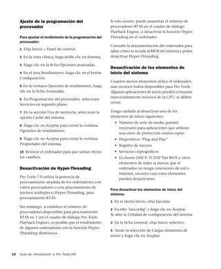 Guía de introducción a Pro Tools|HD18
Ajuste de la programación del
procesador
Para ajustar el rendimiento de la programación del
procesador:
1 Elija Inicio > Panel de control.
2 En la vista clásica, haga doble clic en Sistema.
3 Haga clic en la ﬁcha Opciones avanzadas.
4 En el área Rendimiento, haga clic en el botón
Conﬁguración.
5 En la ventana Opciones de rendimiento, haga
clic en la ﬁcha Avanzadas.
6 En Programación del procesador, seleccione
Servicios en segundo plano.
7 En la sección Uso de memoria, seleccione la
opción Caché del sistema.
8 Haga clic en Aceptar para cerrar la ventana
Opciones de rendimiento.
9 Haga clic en Aceptar para cerrar la ventana
Propiedades del sistema.
10 Reinicie el ordenador para que surtan efecto
los cambios.
Desactivación de Hyper-Threading
Pro Tools 7.0 utiliza la potencia de
procesamiento añadida de los ordenadores con
varios procesadores o con procesamiento de
núcleos múltiples o Hyper-Threading, para
procesamiento RTAS.
Sin embargo, si establece el número de
procesadores disponibles para procesamiento
RTAS en 1 (en el cuadro de diálogo Pro Tools
Playback Engine), es posible que el rendimiento
de algunos ordenadores con la función Hyper-
Threading disminuya.
Si esto ocurre, puede aumentar el número de
procesadores RTAS en el cuadro de diálogo
Playback Engine, o desactivar la función Hyper-
Threading en el ordenador.
Consulte la documentación del ordenador para
saber cómo se accede al BIOS del sistema y poder
desactivar Hyper-Threading.
Desactivación de los elementos de
inicio del sistema
Cuantos menos elementos utilice el ordenador,
más recursos habrá disponibles para Pro Tools.
Algunas aplicaciones de inicio pueden consumir
innecesariamente recursos de la CPU: se deben
cerrar.
Tenga cuidado al desactivar uno de los
elementos de inicio siguientes:
• Número de serie de medio portátil
(necesario para aplicaciones que utilizan
una clave de protección contra copia)
• Dispositivos "Plug and Play"
• Registro de sucesos
• Servicios criptográﬁcos
• El cliente DHCP, TCP/IP Net BIOS y otros
elementos de redes (a menos que el
ordenador no tenga conexiones de red o
Internet, en cuyo caso estos elementos
pueden desactivarse)
Para desactivar los elementos de inicio del
sistema:
1 En el menú Inicio, elija Ejecutar.
2 Escriba "msconﬁg" y haga clic en Aceptar.
Se abre la Utilidad de conﬁguración del sistema.
3 En la ﬁcha General, elija Inicio selectivo.
4 Anule la selección de Cargar elementos de
inicio y haga clic en Aceptar.
 