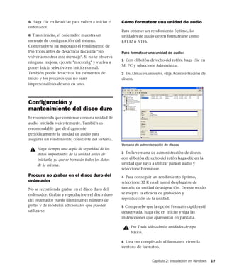 Capítulo 2: Instalación en Windows 19
5 Haga clic en Reiniciar para volver a iniciar el
ordenador.
6 Tras reiniciar, el ordenador muestra un
mensaje de conﬁguración del sistema.
Compruebe si ha mejorado el rendimiento de
Pro Tools antes de desactivar la casilla "No
volver a mostrar este mensaje". Si no se observa
ninguna mejora, ejecute "msconﬁg" y vuelva a
poner Inicio selectivo en Inicio normal.
También puede desactivar los elementos de
inicio y los procesos que no sean
imprescindibles de uno en uno.
Conﬁguración y
mantenimiento del disco duro
Se recomienda que comience con una unidad de
audio iniciada recientemente. También es
recomendable que desfragmente
periódicamente la unidad de audio para
asegurar un rendimiento constante del sistema.
Procure no grabar en el disco duro del
ordenador
No se recomienda grabar en el disco duro del
ordenador. Grabar y reproducir en el disco duro
del ordenador puede disminuir el número de
pistas y de módulos adicionales que pueden
utilizarse.
Cómo formatear una unidad de audio
Para obtener un rendimiento óptimo, las
unidades de audio deben formatearse como
FAT32 o NTFS.
Para formatear una unidad de audio:
1 Con el botón derecho del ratón, haga clic en
Mi PC y seleccione Administrar.
2 En Almacenamiento, elija Administración de
discos.
3 En la ventana de administración de discos,
con el botón derecho del ratón haga clic en la
unidad que vaya a utilizar para el audio y
seleccione Formatear.
4 Para conseguir un rendimiento óptimo,
seleccione 32 K en el menú desplegable de
tamaño de unidad de asignación. De este modo
se mejora la eﬁcacia de grabación y
reproducción de la unidad.
5 Compruebe que la opción Formato rápido esté
desactivada, haga clic en Iniciar y siga las
instrucciones que aparecerán en pantalla.
6 Una vez completado el formateo, cierre la
ventana de formateo.
Haga siempre una copia de seguridad de los
datos importantes de la unidad antes de
iniciarla, ya que se borrarán todos los datos
de la misma.
Ventana de administración de discos
Pro Tools sólo admite unidades de tipo
básico.
 
