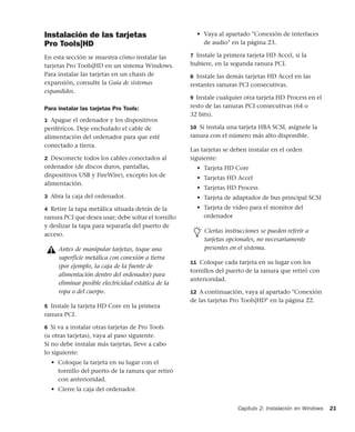 Capítulo 2: Instalación en Windows 21
Instalación de las tarjetas
Pro Tools|HD
En esta sección se muestra cómo instalar las
tarjetas Pro Tools|HD en un sistema Windows.
Para instalar las tarjetas en un chasis de
expansión, consulte la Guía de sistemas
expandidos.
Para instalar las tarjetas Pro Tools:
1 Apague el ordenador y los dispositivos
periféricos. Deje enchufado el cable de
alimentación del ordenador para que esté
conectado a tierra.
2 Desconecte todos los cables conectados al
ordenador (de discos duros, pantallas,
dispositivos USB y FireWire), excepto los de
alimentación.
3 Abra la caja del ordenador.
4 Retire la tapa metálica situada detrás de la
ranura PCI que desea usar; debe soltar el tornillo
y deslizar la tapa para separarla del puerto de
acceso.
5 Instale la tarjeta HD Core en la primera
ranura PCI.
6 Si va a instalar otras tarjetas de Pro Tools
(u otras tarjetas), vaya al paso siguiente.
Si no debe instalar más tarjetas, lleve a cabo
lo siguiente:
• Coloque la tarjeta en su lugar con el
tornillo del puerto de la ranura que retiró
con anterioridad.
• Cierre la caja del ordenador.
• Vaya al apartado "Conexión de interfaces
de audio" en la página 23.
7 Instale la primera tarjeta HD Accel, si la
hubiere, en la segunda ranura PCI.
8 Instale las demás tarjetas HD Accel en las
restantes ranuras PCI consecutivas.
9 Instale cualquier otra tarjeta HD Process en el
resto de las ranuras PCI consecutivas (64 o
32 bits).
10 Si instala una tarjeta HBA SCSI, asígnele la
ranura con el número más alto disponible.
Las tarjetas se deben instalar en el orden
siguiente:
• Tarjeta HD Core
• Tarjetas HD Accel
• Tarjetas HD Process
• Tarjeta de adaptador de bus principal SCSI
• Tarjeta de vídeo para el monitor del
ordenador
11 Coloque cada tarjeta en su lugar con los
tornillos del puerto de la ranura que retiró con
anterioridad.
12 A continuación, vaya al apartado "Conexión
de las tarjetas Pro Tools|HD" en la página 22.
Antes de manipular tarjetas, toque una
superficie metálica con conexión a tierra
(por ejemplo, la caja de la fuente de
alimentación dentro del ordenador) para
eliminar posible electricidad estática de la
ropa o del cuerpo.
Ciertas instrucciones se pueden referir a
tarjetas opcionales, no necesariamente
presentes en el sistema.
 