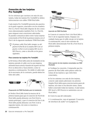 Guía de introducción a Pro Tools|HD22
Conexión de las tarjetas
Pro Tools|HD
En los sistemas que cuentan con más de una
tarjeta, todas las tarjetas Pro Tools|HD se deben
interconectar con cables TDM FlexCable.
Cada tarjeta Pro Tools|HD presenta dos puertos
en la parte superior, marcados con los nombres
Port A y Port B. FlexCable dispone de dos conec-
tores (denominados también Port A y Port B),
para asegurar unas conexiones adecuadas.
Se pueden comunicar datos entre varias tarjetas
conectando el Port B de la primera tarjeta con el
Port A de la siguiente mediante TDM FlexCable.
Para conectar las tarjetas Pro Tools|HD:
1 Dé forma a FlexCable antes de instalarlo en las
tarjetas asiendo el cable con la cara impresa
mirando hacia usted y tirando de la parte de Port
B en su dirección y hacia dentro, como se
muestra a continuación. No doble el cable más
de lo necesario; de lo contrario, puede dañar los
hilos del cable.
2 Deslice FlexCable hasta la muesca de la
primera tarjeta para que el conector de Port B de
FlexCable pueda alinearse con Port B de la
tarjeta principal, y que el conector de Port A de
FlexCable pueda alinearse con Port A de la
segunda tarjeta, tal como se muestra a
continuación.
3 Conecte el conector Port A de FlexCable a
Port A de la segunda tarjeta. Empuje con
cuidado hasta que el cable encaje en la tarjeta.
A continuación, una el otro extremo de
FlexCable (denominado Port B) a Port B de la
primera tarjeta.
4 Veriﬁque la conexión. Compruebe que los
puertos de FlexCable estén planos sobre las
tomas de las tarjetas y que estén bien
conectados.
5 En los sistemas con más de dos tarjetas,
conecte cada tarjeta adicional a la anterior.
Emplee FlexCables para conectar juntos pares de
tarjetas, tal como se ha descrito antes, hasta
haber conectado todas las tarjetas. (Cada tarjeta
HD Accel o HD Process se suministra con un
FlexCable.)
6 Cierre la caja del ordenador.
7 A continuación, vaya al apartado "Conexión
de interfaces de audio" en la página 23.
El primer cable FlexCable siempre va del
puerto B (Port B) de la tarjeta HD Core al
puerto A (Port A) de la tarjeta HD Accel o
HD Process, como se describe en los pasos
siguientes.
Preparación de TDM FlexCable para la instalación
Inserción de TDM FlexCable
Vista superior de dos tarjetas conectadas con TDM
FlexCable
 