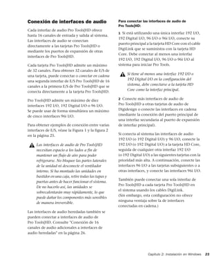 Capítulo 2: Instalación en Windows 23
Conexión de interfaces de audio
Cada interfaz de audio Pro Tools|HD ofrece
hasta 16 canales de entrada y salida al sistema.
Las interfaces de audio se conectan
directamente a las tarjetas Pro Tools|HD o
mediante los puertos de expansión de otras
interfaces de Pro Tools|HD.
Cada tarjeta Pro Tools|HD admite un máximo
de 32 canales. Para obtener 32 canales de E/S de
una tarjeta, puede conectar o conectar en cadena
una segunda interfaz de E/S Pro Tools|HD de 16
canales a la primera E/S de Pro Tools|HD que se
conecta directamente a la tarjeta Pro Tools|HD.
Pro Tools|HD admite un máximo de diez
interfaces 192 I/O, 192 Digital I/O o 96 I/O.
Se puede usar de forma simultánea un máximo
de cinco interfaces 96i I/O.
Para obtener ejemplos de conexión entre varias
interfaces de E/S, véase la Figura 1 y la figura 2
en la página 25.
Las interfaces de audio heredadas también se
pueden conectar a interfaces de audio de
Pro Tools|HD. Consulte "Conexión de 16
canales de audio adicionales a interfaces de
audio heredadas" en la página 26.
Para conectar las interfaces de audio de
Pro Tools|HD:
1 Si está utilizando una única interfaz 192 I/O,
192 Digital I/O, 96 I/O o 96i I/O, conecte su
puerto principal a la tarjeta HD Core con el cable
DigiLink que se suministra con la tarjeta HD
Core. Debe conectar al menos una interfaz
192 I/O, 192 Digital I/O, 96 I/O o 96i I/O al
sistema para iniciar Pro Tools.
2 Conecte más interfaces de audio de
Pro Tools|HD a otras tarjetas de audio de
Digidesign o conecte las interfaces en cadena
(mediante la conexión del puerto principal de
una interfaz secundaria al puerto de expansión
de interfaz principal).
Si conecta al sistema las interfaces de audio
192 I/O (o 192 Digital I/O) y 96 I/O, conecte la
192 I/O (o 192 Digital I/O) a la tarjeta HD Core,
seguida de cualquier otra interfaz 192 I/O
(o 192 Digital I/O) a las siguientes tarjetas con la
prioridad más alta. A continuación, conecte las
interfaces 96 I/O a las tarjetas subsiguientes o a
otras interfaces, y conecte las interfaces 96i I/O.
También puede conectar una sola interfaz de
Pro Tools|HD a cada tarjeta Pro Tools|HD en
el sistema usando los cables DigiLink.
(Sin embargo, esta conﬁguración no ofrece
ninguna ventaja sobre la de interfaces
conectadas en cadena.)
Las interfaces de audio de Pro Tools|HD
necesitan espacio a los lados a fin de
mantener un flujo de aire para poder
refrigerarse. No bloquee las partes laterales
de la unidad ni desconecte el ventilador
interno. Si ha montado las unidades en
bastidor en una caja, retire todas las tapas y
puertas antes de hacer funcionar el sistema.
De no hacerlo así, las unidades se
sobrecalentarán muy rápidamente, lo que
puede dañar los componentes más sensibles
de manera irreversible.
Si tiene al menos una interfaz 192 I/O o
192 Digital I/O en la configuración del
sistema, debe conectarse a la tarjeta HD
Core como la interfaz principal.
 