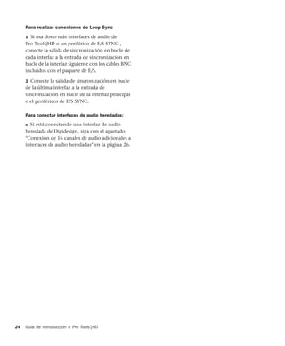 Guía de introducción a Pro Tools|HD24
Para realizar conexiones de Loop Sync
1 Si usa dos o más interfaces de audio de
Pro Tools|HD o un periférico de E/S SYNC ,
conecte la salida de sincronización en bucle de
cada interfaz a la entrada de sincronización en
bucle de la interfaz siguiente con los cables BNC
incluidos con el paquete de E/S.
2 Conecte la salida de sincronización en bucle
de la última interfaz a la entrada de
sincronización en bucle de la interfaz principal
o el periféricos de E/S SYNC.
Para conectar interfaces de audio heredadas:
■ Si está conectando una interfaz de audio
heredada de Digidesign, siga con el apartado
"Conexión de 16 canales de audio adicionales a
interfaces de audio heredadas" en la página 26.
 