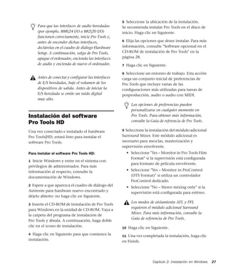 Capítulo 2: Instalación en Windows 27
Instalación del software
Pro Tools HD
Una vez conectado e instalado el hardware
Pro Tools|HD, estará listo para instalar el
software Pro Tools.
Para instalar el software Pro Tools HD:
1 Inicie Windows y entre en el sistema con
privilegios de administrador. Para más
información al respecto, consulte la
documentación de Windows.
2 Espere a que aparezca el cuadro de diálogo del
Asistente para hardware nuevo encontrado y
déjelo abierto: no haga clic en Siguiente.
3 Inserte el CD-ROM de instalación de Pro Tools
para Windows en la unidad de CD-ROM. Vaya a
la carpeta del programa de instalación de
Pro Tools y ábrala. A continuación, haga doble
clic en el icono de instalación.
4 Haga clic en Siguiente para que comience la
instalación.
5 Seleccione la ubicación de la instalación.
Se recomienda instalar Pro Tools en el disco de
inicio. Haga clic en Siguiente.
6 Elija las opciones que desee instalar. Para más
información, consulte "Software opcional en el
CD-ROM de instalación de Pro Tools" en la
página 28.
7 Haga clic en Siguiente.
8 Seleccione un entorno de trabajo. Esta acción
carga un conjunto inicial de preferencias de
Pro Tools que incluye varias de las
conﬁguraciones más utilizadas para tareas de
posproducción, audio o audio con MIDI.
9 Seleccione la instalación del módulo adicional
Surround Mixer. Este módulo adicional es
necesario para mezclas, masterización y
supervisión envolvente.
• Seleccione "Yes – Monitor in Pro Tools Film
Format" si la supervisión está conﬁgurada
para formato de película envolvente.
• Seleccione "Yes – Monitor in ProControl
(DTS Format)" si utiliza un controlador
ProControl dedicado.
• Seleccione "No – Stereo mixing only" si la
supervisión está conﬁgurada para estéreo.
10 Haga clic en Siguiente.
11 Una vez completada la instalación, haga clic
en Finish.
Para que las interfaces de audio heredadas
(por ejemplo, 888|24 I/O o 882|20 I/O)
funcionen correctamente, inicie Pro Tools y,
antes de encender dichas interfaces,
declárelas en el cuadro de diálogo Hardware
Setup. A continuación, salga de Pro Tools,
apague el ordenador, encienda las interfaces
de audio y encienda de nuevo el ordenador.
Antes de conectar y configurar las interfaces
de E/S heredadas, baje el volumen de los
dispositivos de salida. Antes de iniciar la
E/S heredada se emite un ruido digital
muy alto.
Las opciones de preferencias pueden
personalizarse en cualquier momento en
Pro Tools. Para obtener más información,
consulte la Guía de referencia de Pro Tools.
Los modos de aislamiento AFL y PFL
requieren el módulo adicional Surround
Mixer. Para más información, consulte la
Guía de referencia de Pro Tools.
 