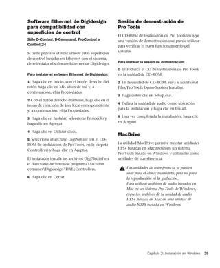 Capítulo 2: Instalación en Windows 29
Software Ethernet de Digidesign
para compatibilidad con
superﬁcies de control
Sólo D-Control, D-Command, ProControl o
Control|24
Si tiene previsto utilizar una de estas superficies
de control basadas en Ethernet con el sistema,
debe instalar el software Ethernet de Digidesign.
Para instalar el software Ethernet de Digidesign:
1 Haga clic en Inicio, con el botón derecho del
ratón haga clic en Mis sitios de red y, a
continuación, elija Propiedades.
2 Con el botón derecho del ratón, haga clic en el
icono de conexión de área local correspondiente
y, a continuación, elija Propiedades.
3 Haga clic en Instalar, seleccione Protocolo y
haga clic en Agregar.
4 Haga clic en Utilizar disco.
5 Seleccione el archivo DigiNet.inf (en el CD-
ROM de instalación de Pro Tools, en la carpeta
Controllers) y haga clic en Aceptar.
El instalador instala los archivos DigiNet.inf en
el directorio Archivos de programaArchivos
comunesDigidesignDAEControllers.
6 Haga clic en Cerrar.
Sesión de demostración de
Pro Tools
El CD-ROM de instalación de Pro Tools incluye
una versión de demostración que puede utilizar
para verificar el buen funcionamiento del
sistema.
Para instalar la sesión de demostración:
1 Introduzca el CD de instalación de Pro Tools
en la unidad de CD-ROM.
2 En la unidad de CD-ROM, vaya a Additional
Files/Pro Tools Demo Session Installer.
3 Haga doble clic en Setup.exe.
4 Deﬁna la unidad de audio como ubicación
para la instalación y haga clic en Install.
5 Una vez completada la instalación, haga clic
en Aceptar.
MacDrive
La utilidad MacDrive permite montar unidades
HFS+ basadas en Macintosh en un sistema
Pro Tools basado en Windows y utilizarlas como
unidades de transferencia.
Las unidades de transferencia se pueden
usar para el almacenamiento, pero no para
la reproducción ni la grabación.
Para utilizar archivos de audio basados en
Mac en un sistema Pro Tools de Windows,
copie los archivos de la unidad de audio
HFS+ basada en Mac en una unidad de
audio NTFS basada en Windows.
 