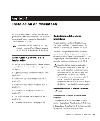 Capítulo 3: Instalación en Macintosh 31
capítulo 3
Instalación en Macintosh
La información de este capítulo sólo es válida
para sistemas Macintosh. Si instala Pro Tools en
un equipo Windows, consulte el capítulo 2,
"Instalación en Windows".
Descripción general de la
instalación
La instalación de un sistema Pro Tools|HD en un
ordenador con Macintosh implica los pasos
siguientes:
1 "Optimización del sistema Macintosh" en la
página 31.
2 "Instalación de hardware Pro Tools" en la
página 33.
3 "Instalación del software Pro Tools HD" en la
página 43.
4 "Conexión de interfaces de audio" en la
página 39.
5 "Inicio y conﬁguración de Pro Tools" en la
página 47.
6 "Conexión del estudio" en la página 65.
Optimización del sistema
Macintosh
Para asegurar un rendimiento óptimo con
Pro Tools, configure el ordenador antes de
instalar el hardware y el software Pro Tools.
Antes de configurar el ordenador, inicie la
sesión como administrador en la cuenta que
desea instalar Pro Tools. Para información sobre
los privilegios de administrador en Mac OS X,
consulte la documentación de Apple OS X.
Desactivación de la actualización de
software
Para desactivar la función Actualización de
Software:
1 Elija Preferencias del Sistema en el menú
Apple y haga clic en Actualización de Software.
2 Haga clic en Actualización de Software y anule
la selección de Buscar actualizaciones.
Antes de instalar esta versión de Pro Tools,
consulte el archivo léame (Readme) que está
en el CD-ROM de instalación de Pro Tools.
No utilice la función de actualización
automática del software de Mac OS X, ya
que podría actualizar su sistema con una
versión de Mac OS que aún no haya sido
aprobado por Pro Tools. Para obtener
información sobre versiones aprobadas de
Mac OS, consulte la información de
compatibilidad actualizada del sitio Web de
Digidesign (www.digidesign.com/compato).
 