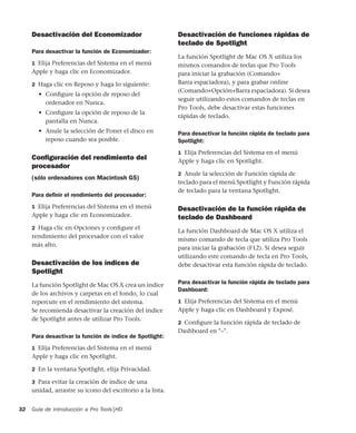 Guía de introducción a Pro Tools|HD32
Desactivación del Economizador
Para desactivar la función de Economizador:
1 Elija Preferencias del Sistema en el menú
Apple y haga clic en Economizador.
2 Haga clic en Reposo y haga lo siguiente:
• Conﬁgure la opción de reposo del
ordenador en Nunca.
• Conﬁgure la opción de reposo de la
pantalla en Nunca.
• Anule la selección de Poner el disco en
reposo cuando sea posible.
Conﬁguración del rendimiento del
procesador
(sólo ordenadores con Macintosh G5)
Para deﬁnir el rendimiento del procesador:
1 Elija Preferencias del Sistema en el menú
Apple y haga clic en Economizador.
2 Haga clic en Opciones y conﬁgure el
rendimiento del procesador con el valor
más alto.
Desactivación de los índices de
Spotlight
La función Spotlight de Mac OS X crea un índice
de los archivos y carpetas en el fondo, lo cual
repercute en el rendimiento del sistema.
Se recomienda desactivar la creación del índice
de Spotlight antes de utilizar Pro Tools.
Para desactivar la función de índice de Spotlight:
1 Elija Preferencias del Sistema en el menú
Apple y haga clic en Spotlight.
2 En la ventana Spotlight, elija Privacidad.
3 Para evitar la creación de índice de una
unidad, arrastre su icono del escritorio a la lista.
Desactivación de funciones rápidas de
teclado de Spotlight
La función Spotlight de Mac OS X utiliza los
mismos comandos de teclas que Pro Tools
para iniciar la grabación (Comando+
Barra espaciadora), y para grabar online
(Comando+Opción+Barra espaciadora). Si desea
seguir utilizando estos comandos de teclas en
Pro Tools, debe desactivar estas funciones
rápidas de teclado.
Para desactivar la función rápida de teclado para
Spotlight:
1 Elija Preferencias del Sistema en el menú
Apple y haga clic en Spotlight.
2 Anule la selección de Función rápida de
teclado para el menú Spotlight y Función rápida
de teclado para la ventana Spotlight.
Desactivación de la función rápida de
teclado de Dashboard
La función Dashboard de Mac OS X utiliza el
mismo comando de tecla que utiliza Pro Tools
para iniciar la grabación (F12). Si desea seguir
utilizando este comando de tecla en Pro Tools,
debe desactivar esta función rápida de teclado.
Para desactivar la función rápida de teclado para
Dashboard:
1 Elija Preferencias del Sistema en el menú
Apple y haga clic en Dashboard y Exposé.
2 Conﬁgure la función rápida de teclado de
Dashboard en "–".
 