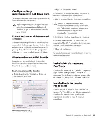 Capítulo 3: Instalación en Macintosh 33
Conﬁguración y
mantenimiento del disco duro
Se recomienda que comience con una unidad de
audio iniciada recientemente.
Procure no grabar en el disco duro del
ordenador
No se recomienda grabar en el disco duro del
ordenador. Grabar y reproducir en el disco duro
del ordenador puede disminuir el número de
pistas y de módulos adicionales que pueden
utilizarse, así como producir errores de disco.
Cómo formatear una unidad de audio
Para obtener un rendimiento óptimo, las
unidades de audio deben formatearse como
Mac OS Extended (Journaled).
Para formatear una unidad de audio:
1 Inicie la aplicación Utilidad de disco, en
Aplicaciones/Utilidades.
2 Haga clic en la ﬁcha Borrar.
3 Seleccione la unidad que desee iniciar en la
columna de la izquierda de la ventana.
4 Elija el formato Mac OS Extended (Journaled).
5 Escriba un nombre para el nuevo volumen.
6 Si tiene previsto conectar la unidad a un
ordenador Mac OS 9, seleccione la opción para
instalar controladores de Mac OS 9.
7 Haga clic en Borrar.
La unidad aparece en el escritorio con el nuevo
nombre de volumen.
Instalación de hardware
Pro Tools
Para instalar hardware Pro Tools|HD, en primer
lugar instale las tarjetas Pro Tools|HD; a
continuación, en los sistemas que tengan más
de una tarjeta, conéctelas con TDM FlexCable.
Instalación de las tarjetas
Pro Tools|HD
En esta sección se muestra cómo instalar las
tarjetas Pro Tools HD en un sistema Macintosh.
Para instalar las tarjetas en un chasis de
expansión, consulte la Guía de sistemas
expandidos.
Haga siempre una copia de seguridad de los
datos importantes de la unidad antes de
iniciarla, ya que se borrarán todos los datos
de la misma.
Utilidad de disco (Mac OS X)
No elija la opción de formato para
distinguir entre mayúsculas y minúsculas.
Pro Tools no funciona correctamente con
las unidades que distinguen entre
mayúsculas y minúsculas.
 