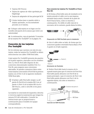 Guía de introducción a Pro Tools|HD36
• Tarjetas HD Process
• Tarjeta de captura de vídeo aprobada por
Digidesign
• Tarjeta de adaptador de bus principal SCSI
11 Coloque cada tarjeta en su lugar con los
tornillos del puerto de la ranura que retiró con
anterioridad.
12 A continuación, vaya al apartado "Conexión
de las tarjetas Pro Tools|HD" en la página 36.
Conexión de las tarjetas
Pro Tools|HD
En los sistemas que cuentan con más de una
tarjeta, todas las tarjetas Pro Tools|HD se deben
interconectar con cables TDM FlexCable.
Cada tarjeta Pro Tools|HD presenta dos puertos
en la parte superior, marcados con los nombres
Port A y Port B. FlexCable dispone de dos
conectores (denominados también Port A y
Port B), para asegurar unas conexiones
adecuadas. Se pueden comunicar datos entre
varias tarjetas conectando el Port B de la primera
tarjeta con el Port A de la siguiente mediante
TDM FlexCable.
Las tarjetas se conectarán de izquierda a derecha
o viceversa según la numeración que tengan las
ranuras PCI del ordenador. Consulte las
instrucciones que se proporcionan a
continuación para el modelo de equipo
correspondiente.
Para conectar las tarjetas Pro Tools|HD en Power
Mac G5:
1 Dé forma a FlexCable antes de instalarlo en la
tarjeta asiendo el cable con la cara impresa
mirando hacia usted y tirando de la parte de
Port B hacia fuera, como se muestra a
continuación. No doble el cable más de lo
necesario; de lo contrario, puede dañar los hilos.
2 Gire el cable sobre su lado, de forma que los
conectores queden orientados hacia abajo y Port
A quede en el lado superior.
3 Deslice FlexCable hasta la muesca de la
segunda tarjeta para que el conector de Port B de
FlexCable pueda alinearse con Port B de la
tarjeta principal, y que el conector de Port A de
FlexCable pueda alinearse con Port A de la
segunda tarjeta, tal como se muestra a
continuación.
Ciertas instrucciones se pueden referir a
tarjetas opcionales, no necesariamente
presentes en el sistema.
El primer cable FlexCable siempre va del
puerto B (Port B) de la tarjeta HD Core al
puerto A (Port A) de la tarjeta HD Accel o
HD Process, como se describe en los pasos
siguientes.
Preparación de TDM FlexCable para la instalación
Orientación de FlexCable
Inserción de TDM FlexCable
Puerto A
Puerto B
HD Accel
(o Process)
HD Core
Conector
Conector del puerto A
del puerto B
 