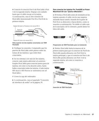 Capítulo 3: Instalación en Macintosh 37
4 Conecte el conector Port A de FlexCable a Port
A de la segunda tarjeta. Empuje con cuidado
hasta que el cable encaje en la tarjeta.
A continuación, una el otro extremo de
FlexCable (denominado Port B) a Port B de la
primera tarjeta.
5 Veriﬁque la conexión. Compruebe que los
puertos de FlexCable estén planos sobre las
tomas de las tarjetas y que estén bien
conectados.
6 En los sistemas con más de dos tarjetas,
conecte cada tarjeta adicional a la anterior.
Emplee FlexCables para conectar juntos pares de
tarjetas, tal como se ha descrito antes, hasta
haber conectado todas las tarjetas. (Cada tarjeta
HD Accel o HD Process se suministra con un
FlexCable.)
7 Cierre la caja del ordenador.
8 A continuación, vaya al apartado "Conexión
de interfaces de audio" en la página 39.
Para conectar las tarjetas Pro Tools|HD en Power
Macintosh G4 con "puerta reﬂectante":
1 Dé forma a FlexCable antes de instalarlo en las
tarjetas asiendo el cable con la cara impresa
mirando hacia usted y tirando de la parte de
Port B en su dirección y hacia dentro, como se
muestra a continuación. No doble el cable más
de lo necesario; de lo contrario, puede dañar los
hilos del cable.
2 Deslice FlexCable hasta la muesca de la
primera tarjeta para que el conector de Port B de
FlexCable pueda alinearse con Port B de la
tarjeta principal, y que el conector de Port A de
FlexCable pueda alinearse con Port A de la
segunda tarjeta, tal como se muestra a
continuación.
Vista superior de dos tarjetas conectadas con TDM
FlexCable
Port B
Port B
Port A
Port A
Puerto B Puerto A
Puerto APuerto B
Tarjeta HD Core en la ranura PCI 2
Tarjeta HD Accel (o Process) en la ranura PCI 3
Preparación de TDM FlexCable para la instalación
Inserción de TDM FlexCable
Tarjeta HD Accel
(o tarjeta HD Process)
 