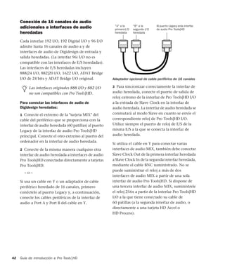 Guía de introducción a Pro Tools|HD42
Conexión de 16 canales de audio
adicionales a interfaces de audio
heredadas
Cada interfaz 192 I/O, 192 Digital I/O y 96 I/O
admite hasta 16 canales de audio a y de
interfaces de audio de Digidesign de entrada y
salida heredadas. (La interfaz 96i I/O no es
compatible con las interfaces de E/S heredadas).
Las interfaces de E/S heredadas incluyen
888|24 I/O, 882|20 I/O, 1622 I/O, ADAT Bridge
I/O de 24 bits y ADAT Bridge I/O original.
Para conectar las interfaces de audio de
Digidesign heredadas:
1 Conecte el extremo de la "tarjeta MIX" del
cable del periférico que se proporciona con la
interfaz de audio heredada (60 patillas) al puerto
Legacy de la interfaz de audio Pro Tools|HD
principal. Conecte el otro extremo al puerto del
ordenador en la interfaz de audio heredada.
2 Conecte de la misma manera cualquier otra
interfaz de audio heredada a interfaces de audio
Pro Tools|HD conectadas directamente a tarjetas
Pro Tools|HD.
– o –
Si usa un cable en Y o un adaptador de cable
periférico heredado de 16 canales, primero
conéctelo al puerto Legacy y, a continuación,
conecte los cables periféricos de la interfaz de
audio a Port A y Port B del cable en Y.
3 Para sincronizar correctamente la interfaz de
audio heredada, conecte el puerto de salida de
reloj extremo de la interfaz de Pro Tools|HD I/O
a la entrada de Slave Clock en la interfaz de
audio heredada. La interfaz de audio heredada se
conmutará al modo Slave en cuanto se envíe el
correspondiente reloj de Pro Tools|HD I/O.
Utilice siempre el puerto de reloj de E/S de la
misma E/S a la que se conecta la interfaz de
audio heredada.
Si utiliza el cable en Y para conectar varias
interfaces de audio MIX, también debe conectar
Slave Clock Out de la primera interfaz heredada
a Slave Clock In de la segunda interfaz heredada,
mediante el cable BNC suministrado. No se
puede suministrar el reloj a más de dos
interfaces de audio MIX a partir de una sola
interfaz de audio Pro Tools|HD. Si dispone de
una tercera interfaz de audio MIX, suminístrele
el reloj 256x a partir de la interfaz Pro Tools|HD
I/O a la que tiene conectado su cable de
60 patillas (a la segunda interfaz de audio, o
directamente a una tarjeta HD Accel o
HD Process).
Las interfaces originales 888 I/O y 882 I/O
no son compatibles con Pro Tools|HD.
Adaptador opcional de cable periférico de 16 canales
"A" a la
primeraI/O
heredada
"B" a la
segunda I/O
heredada
Al puerto Legacy enla interfaz
de audio Pro Tools|HD
 