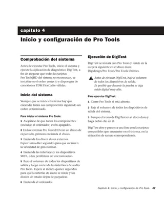 Capítulo 4: Inicio y conﬁguración de Pro Tools 47
capítulo 4
Inicio y conﬁguración de Pro Tools
Comprobación del sistema
Antes de ejecutar Pro Tools, inicie el sistema y
ejecute la aplicación de diagnóstico DigiTest, a
ﬁn de asegurar que todas las tarjetas
Pro Tools|HD del sistema se reconozcan, se
instalen en el orden correcto y dispongan de
conexiones TDM FlexCable válidas.
Inicio del sistema
Siempre que se inicie el sistema hay que
encender todos sus componentes siguiendo un
orden determinado.
Para iniciar el sistema Pro Tools:
1 Asegúrese de que todos los componentes
(incluido el ordenador) estén apagados.
2 En los sistemas Pro Tools|HD con un chasis de
expansión, primero encienda el chasis.
3 Encienda los discos duros externos.
Espere unos diez segundos para que alcancen
la velocidad de giro normal.
4 Encienda las interfaces y los dispositivos
MIDI, o los periféricos de sincronización.
5 Baje el volumen de todos los dispositivos de
salida y luego encienda las interfaces de audio
Pro Tools. Espere al menos quince segundos
para que la interfaz de audio se inicie y los
diodos de estado dejen de parpadear.
6 Encienda el ordenador.
Ejecución de DigiTest
DigiTest se instala con Pro Tools y reside en la
carpeta siguiente en el disco duro:
Digidesign/Pro Tools/Pro Tools Utilities.
Para ejecutar DigiTest:
1 Cierre Pro Tools si está abierto.
2 Baje el volumen de todos los dispositivos de
salida del sistema.
3 Busque el icono de DigiTest en el disco duro y
haga doble clic en él.
DigiTest abre y presenta una lista con las tarjetas
compatibles que encuentre en el sistema, en la
ubicación de ranura correspondiente.
Antes de ejecutar DigiTest, baje el volumen
de todos los dispositivos de salida.
Es posible que durante la prueba se oiga
ruido digital muy alto.
 