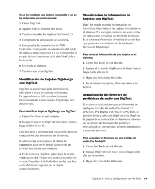 Capítulo 4: Inicio y conﬁguración de Pro Tools 49
Si se ha instalado una tarjeta compatible y no se
ha detectado automáticamente:
1 Cierre DigiTest.
2 Apague todo el sistema Pro Tools.
3 Vuelva a instalar las tarjetas Pro Tools|HD.
4 Compruebe la colocación de la tarjeta.
5 Compruebe las conexiones de TDM
FlexCable. Compruebe la orientación del cable
de tarjeta a tarjeta (puertos B a A). Compruebe el
estado de las conexiones del cable FlexCable a
las tarjetas.
6 Encienda el sistema.
7 Vuelva a ejecutar DigiTest.
Identiﬁcación de tarjetas Digidesign
con DigiTest
DigiTest se puede usar para identificar la
ubicación y clase de tarjetas del sistema.
Es especialmente útil cuando el sistema
tiene instaladas varias tarjetas Digidesign del
mismo tipo.
Para identiﬁcar tarjetas Digidesign con DigiTest:
1 Cierre Pro Tools si está abierto.
2 Busque el icono de DigiTest en el disco duro y
haga doble clic en él.
DigiTest abre y presenta una lista con las tarjetas
compatibles que encuentre en el sistema.
3 Abra la caja del equipo o el chasis de
expansión para ver el borde superior de las
tarjetas instaladas en el sistema.
4 En la ventana DigiTest, seleccione la casilla
veriﬁcación del ID que hay junto al nombre de
tarjeta. Parpadeará el diodo (luz verde) que hay
cerca del borde superior de la tarjeta
correspondiente.
Visualización de información de
tarjetas con DigiTest
DigiTest puede mostrar información de
identificación relativa a las tarjetas instaladas en
el sistema. Por ejemplo, número de serie, fecha
de fabricación o versión de ROM del firmware.
Esta información resulta de utilidad cuando hay
que ponerse en contacto con la asistencia
técnica de Digidesign.
Para mostrar información de una tarjeta en el
sistema:
1 Cierre Pro Tools si está abierto.
2 Busque el icono de DigiTest en el disco duro y
haga doble clic en él.
3 Haga clic en la ﬁcha Slot Info.
4 En el menú emergente, elija una ranura de
tarjeta.
Actualización del ﬁrmware de
periféricos de audio con DigiTest
Si existen actualizaciones para el firmware de
cualquier interfaz de audio Pro Tools|HD
(192 I/O, 192 Digital I/O, 96 I/O o 96i I/O), se
pueden llevar a cabo con DigiTest. Con DigiTest,
la página de actualización del firmware informa
de la versión de firmware del periférico
seleccionado y, si es preciso, permite actualizarla
a una más reciente.
Para actualizar el ﬁrmware en una interfaz de
audio Pro Tools|HD:
1 Cierre Pro Tools si está abierto.
2 Busque DigiTest en el disco duro y haga doble
clic en el nombre.
3 Haga clic en la ﬁcha Firmware.
 