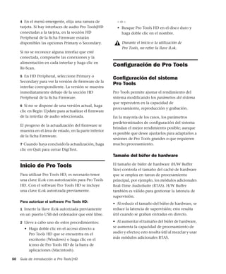 Guía de introducción a Pro Tools|HD50
4 En el menú emergente, elija una ranura de
tarjeta. Si hay interfaces de audio Pro Tools|HD
conectadas a la tarjeta, en la sección HD
Peripheral de la ﬁcha Firmware estarán
disponibles las opciones Primary o Secondary.
Si no se reconoce alguna interfaz que esté
conectada, compruebe las conexiones y la
alimentación en cada interfaz y haga clic en
Re-Scan.
5 En HD Peripheral, seleccione Primary o
Secondary para ver la versión de ﬁrmware de la
interfaz correspondiente. La versión se muestra
inmediatamente debajo de la sección HD
Peripheral de la ﬁcha Firmware.
6 Si no se dispone de una versión actual, haga
clic en Begin Update para actualizar el ﬁrmware
de la interfaz de audio seleccionada.
El progreso de la actualización del firmware se
muestra en el área de estado, en la parte inferior
de la ficha Firmware.
7 Cuando haya concluido la actualización, haga
clic en Quit para cerrar DigiTest.
Inicio de Pro Tools
Para utilizar Pro Tools HD, es necesario tener
una clave iLok con autorización para Pro Tools
HD. Con el software Pro Tools HD se incluye
una clave iLok autorizada previamente.
Para autorizar el software Pro Tools HD:
1 Inserte la llave iLok autorizada previamente
en un puerto USB del ordenador que esté libre.
2 Lleve a cabo uno de estos procedimientos:
• Haga doble clic en el acceso directo a
Pro Tools HD que se encuentra en el
escritorio (Windows) o haga clic en el
icono de Pro Tools HD de la barra de
aplicaciones (Macintosh).
– o –
• Busque Pro Tools HD en el disco duro y
haga doble clic en el nombre.
Conﬁguración de Pro Tools
Conﬁguración del sistema
Pro Tools
Pro Tools permite ajustar el rendimiento del
sistema modificando los parámetros del sistema
que repercuten en la capacidad de
procesamiento, reproducción y grabación.
En la mayoría de los casos, los parámetros
predeterminados de configuración del sistema
brindan el mejor rendimiento posible; aunque
es posible que desee ajustarlos para adaptarlos a
sesiones de Pro Tools grandes o que requieren
mucho procesamiento.
Tamaño del búfer de hardware
El tamaño de búfer de hardware (H/W Buffer
Size) controla el tamaño del caché de hardware
que se emplea en tareas de procesamiento
principal, por ejemplo, los módulos adicionales
Real-Time AudioSuite (RTAS). H/W Buffer
también es válido para gestionar la latencia de
supervisión.
• Al reducir el tamaño del búfer de hardware, se
reduce la latencia de supervisión; esto resulta
útil cuando se graban entradas en directo.
• Al aumentar el tamaño del búfer de hardware,
se aumenta la capacidad de procesamiento de
audio y efectos; esto resulta útil al mezclar y usar
más módulos adicionales RTAS.
Durante el inicio o la utilización de
Pro Tools, no retire la llave iLok.
 