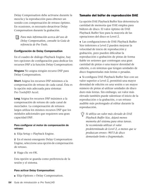 Guía de introducción a Pro Tools|HD54
Delay Compensation debe activarse durante la
mezcla y la reproducción para obtener un
sonido con compensación de retraso óptimo.
En ocasiones, es necesario desactivar Delay
Compensation durante la grabación.
Conﬁguración de Delay Compensation
En el cuadro de diálogo Playback Engine, hay
tres opciones de configuración para dedicar los
recursos DSP a la función Delay Compensation:
Ninguna No asigna ningún recurso DSP para
Delay Compensation.
Short Asigna los recursos DSP mínimos a la
compensación de retraso de cada canal. Ésta es
la opción más adecuada para sistemas
Pro Tools|HD Accel.
Long Asigna los recursos DSP máximos a la
compensación de retraso de cada canal de
mezclador. La compensación de retrasos
largos utiliza los mismos recursos DSP que los
módulos adicionales que requieren una gran
capacidad DSP.
Para conﬁgurar el motor de compensación de
retraso:
1 Elija Setup > Playback Engine.
2 En el menú emergente Delay Compensation
Engine, seleccione una opción de compensación
de retraso.
3 Haga clic en OK.
Esta opción se guarda como preferencia de la
sesión y el sistema.
Para activar Delay Compensation:
■ Elija Options > Delay Compensation.
Tamaño del búfer de reproducción DAE
La opción DAE Playback Buffer Size determina la
cantidad de memoria que DAE emplea para
búferes de disco. El valor óptimo de DAE
Playback Buffer Size para la mayoría de las
operaciones del disco es Level 2.
◆ Las conﬁguraciones de DAE Playback Buffer
Size inferiores a Level 2 pueden mejorar la
velocidad de inicio de reproducción y
grabación, pero pueden diﬁcultar la
reproducción o grabación de pistas de forma
ﬁable en sesiones que contengan una gran
cantidad de pistas o una mayor densidad de
edición, o en sistemas que tengan unidades de
disco fragmentadas más lentas o pesadas.
◆ Si conﬁgura DAE Playback Buffer Size con un
valor superior a Level 2, permitirá una mayor
densidad de edición en una sesión o un mayor
número de pistas al utilizar unidades de disco
duro más lentas. Sin embargo, un valor más
elevado también puede ralentizar el inicio de la
reproducción o la grabación, o un retraso
audible más prolongado al editar durante la
reproducción.
Para más información acerca del uso de
Delay Compensation, consulte la Guía de
referencia de Pro Tools.
Si utiliza un valor más elevado de DAE
Playback Buffer Size, dejará menos
memoria del sistema para otras tareas.
Se recomienda utilizar el valor
predeterminado de Level 2, a menos que se
produzcan errores -9073 de disco
demasiado lento o fragmentado.
 