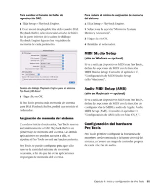 Capítulo 4: Inicio y conﬁguración de Pro Tools 55
Para cambiar el tamaño del búfer de
reproducción DAE:
1 Elija Setup > Playback Engine.
2 En el menú desplegable Size del recuadro DAE
Playback Buffer, seleccione un tamaño de búfer.
En la parte inferior del cuadro de diálogo
Playback Engine ﬁguran los requisitos de
memoria de cada parámetro.
3 Haga clic en OK.
Si Pro Tools precisa más memoria de sistema
para DAE Playback Buffer, pedirá que reinicie el
ordenador.
Asignación de memoria del sistema
Cuando se inicia el ordenador, Pro Tools reserva
automáticamente a DAE Playback Buffer un
porcentaje de memoria del sistema. Las demás
aplicaciones no pueden acceder a ella, ni
siquiera si Pro Tools no está en funcionamiento.
Pro Tools se puede configurar para que sólo
reserve la cantidad mínima de memoria
necesaria, a fin de que las otras aplicaciones
dispongan de memoria del sistema.
Para reducir al mínimo la asignación de memoria
del sistema:
1 Elija Setup > Playback Engine.
2 Seleccione la opción "Minimize System
Memory Allocation".
3 Haga clic en OK.
4 Reiniciar el ordenador.
MIDI Studio Setup
(sólo en Windows — opcional)
Si va a utilizar dispositivos MIDI con Pro Tools,
defina las opciones de MIDI con la función
MIDI Studio Setup. Consulte el apéndice C,
"Configuración de MIDI Studio Setup
(sólo Windows)".
Audio MIDI Setup (AMS)
(sólo en Macintosh — opcional)
Si va a utilizar dispositivos MIDI con Pro Tools,
defina las opciones de MIDI con la función de
configuración de MIDI y audio de Apple: Audio
MIDI Setup (AMS). Consulte el apéndice D,
"Configuración de AMS (sólo en Mac OS X)".
Conﬁguración del hardware
Pro Tools
Pro Tools permite configurar la frecuencia de
muestreo predeterminada y la fuente de reloj del
sistema, así como un rango de controles propios
de cada interfaz de audio.
Cuadro de diálogo Playback Engine para el sistema
Pro Tools|HD Accel
 