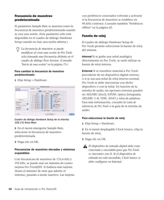 Guía de introducción a Pro Tools|HD56
Frecuencia de muestreo
predeterminada
El parámetro Sample Rate se muestra como la
frecuencia de muestreo predeterminada cuando
se crea una sesión. (Este parámetro sólo está
disponible en el cuadro de diálogo Hardware
Setup cuando no hay una sesión abierta.)
Para cambiar la frecuencia de muestreo
predeterminada:
1 Elija Setup > Hardware.
2 En el menú emergente Sample Rate,
seleccione la frecuencia de muestreo
predeterminada.
3 Haga clic en OK.
Frecuencias de muestreo elevadas y sistemas
expandidos
Con frecuencias de muestreo de 176,4 kHz y
192 kHz, se puede usar un máximo de cuatro
tarjetas Pro Tools|HD. Si hubiera más tarjetas
(hasta el máximo de siete que admite el
sistema), pasarán a modo inactivo. Las tarjetas
con periféricos conectados volverán a activarse
si la frecuencia de muestreo se establece en
96 kHz o inferior. Consulte también "Periféricos
offline" en la página 62.
Fuente de reloj
El cuadro de diálogo Hardware Setup de
Pro Tools permite seleccionar la fuente de reloj
del sistema.
Internal Si se graba una señal analógica
directamente en Pro Tools, se suele utilizar su
fuente de reloj interna.
External Si se transfiere material a Pro Tools
procedente de un dispositivo digital externo,
o si se usa una señal de reloj interno normal,
Pro Tools se debe sincronizar con dicho
dispositivo o con la señal. En función de la
interfaz de audio, las opciones externas pueden
ser AES/EBU [Encl], S/PDIF, óptica [integrada],
AES/EBU 1–8, TDIF, ADAT y reloj de palabras.
Para más información, consulte la Guía de
referencia de Pro Tools o la guía de la interfaz de
audio.
Para seleccionar la fuente de reloj:
1 Elija Setup > Hardware.
2 En el menú desplegable Clock Source, elija la
fuente de reloj.
3 Haga clic en OK.
La frecuencia de muestreo se puede
modificar al crear una sesión de Pro Tools
seleccionando una frecuencia distinta en el
cuadro de diálogo New Session. (Consulte
"Inicio de una sesión" en la página 73.)
Cuadro de diálogo Hardware Setup de la interfaz
192 I/O, ﬁcha Main
El dispositivo de entrada digital debe estar
conectado y encendido para que Pro Tools
se sincronice con él. Si el dispositivo de
entrada no está encendido, Clock Source se
debe configurar en Internal.
 