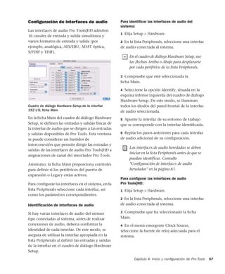 Capítulo 4: Inicio y conﬁguración de Pro Tools 57
Conﬁguración de interfaces de audio
Las interfaces de audio Pro Tools|HD admiten
16 canales de entrada y salida simultánea y
varios formatos de entrada y salida (por
ejemplo, analógica, AES/EBU, ADAT óptica,
S/PDIF y TDIF).
En la ficha Main del cuadro de diálogo Hardware
Setup, se definen las entradas y salidas físicas de
la interfaz de audio que se dirigen a las entradas
y salidas disponibles de Pro Tools. Esta ventana
se puede considerar un bastidor de
interconexión que permite dirigir las entradas y
salidas de las interfaces de audio Pro Tools|HD a
asignaciones de canal del mezclador Pro Tools.
Asimismo, la ficha Main proporciona controles
para definir si los periféricos del puerto de
expansión o Legacy están activos.
Para configurar las interfaces en el sistema, en la
lista Peripherals seleccione cada interfaz, así
como los parámetros correspondientes.
Identiﬁcación de interfaces de audio
Si hay varias interfaces de audio del mismo
tipo conectadas al sistema, antes de realizar
conexiones de audio, debería confirmar la
identidad de cada interfaz. De este modo, se
asegura de utilizar la interfaz apropiada en la
lista Peripherals al definir las entradas y salidas
de la interfaz en el cuadro de diálogo Hardware
Setup.
Para identiﬁcar las interfaces de audio del
sistema:
1 Elija Setup > Hardware.
2 En la lista Peripherals, seleccione una interfaz
de audio conectada al sistema.
3 Compruebe que esté seleccionada la
ﬁcha Main.
4 Seleccione la opción Identify, situada en la
esquina inferior izquierda del cuadro de diálogo
Hardware Setup. De este modo, se iluminan
todos los diodos del panel frontal de la interfaz
de audio seleccionada.
5 Apunte la interfaz de su entorno de trabajo
que se corresponde con la interfaz identiﬁcada.
6 Repita los pasos anteriores para cada interfaz
de audio adicional de su conﬁguración.
Para conﬁgurar las interfaces de audio
Pro Tools|HD:
1 Elija Setup > Hardware.
2 En la lista Peripherals, seleccione una interfaz
de audio conectada al sistema.
3 Compruebe que ha seleccionado la ﬁcha
Main.
4 En el menú emergente Clock Source,
seleccione la fuente de reloj adecuada para el
sistema.
Cuadro de diálogo Hardware Setup de la interfaz
192 I/O, ﬁcha Main
En el cuadro de diálogo Hardware Setup, use
las flechas Arriba o Abajo para desplazarse
por cada periférico de la lista Peripherals.
Las interfaces de audio heredadas se deben
iniciar en la lista Peripherals antes de que se
puedan identificar. Consulte
"Configuración de interfaces de audio
heredadas" en la página 61.
 