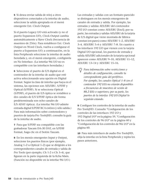 Guía de introducción a Pro Tools|HD58
5 Si desea enviar salida de reloj a otros
dispositivos conectados a la interfaz de audio,
seleccione la salida apropiada en el menú
emergente Ext. Clock Output.
Si el puerto Legacy I/O está activado (y no el
puerto Expansion I/O), Clock Output cambia
automáticamente a Slave Clock (frecuencia de
muestreo de 256x). Para restablecer Ext. Clock
Output en Word Clock, vuelva a configurar el
puerto a Expansion I/O; a continuación, en la
lista Peripherals seleccione la interfaz de audio
heredada y, en el menú emergente, configúrela
en No Interface. (La interfaz 96i I/O no es
compatible con las interfaces heredadas.)
6 Seleccione el puerto de E/S digital en el
contenedor de la interfaz de audio que esté
activa seleccionando una opción en Digital
Format. Según la clase de interfaz que haya en el
sistema, las opciones son AES/EBU, S/PDIF y
Optical (S/PDIF). Si se selecciona Optical
(S/PDIF), el puerto de E/S óptica se restablece a
dos canales de E/S S/PDIF óptica (de forma
predeterminada son ocho canales de
E/S ADAT óptica). (La interfaz 96i I/O admite
entrada digital S/PDIF RCA estéreo y sólo salida.)
Para más información sobre contenedores y
puertos de tarjeta Pro Tools|HD, consulte la guía
de la interfaz de audio.
7 Para que S/PDIF sea compatible con las
grabadoras Tascam DA-30 DAT, en S/PDIF
Format, haga clic en el botón Tascam.
8 En los menús emergentes Input y Output,
seleccione los puertos físicos (por ejemplo,
Analog 1–2 u Optical 1–2) que se dirigirán a los
correspondientes canales de entrada y salida de
Pro Tools (por ejemplo, Ch 1-2 o Ch 3–4), que
ﬁguran en la parte izquierda de la ﬁcha Main.
(Función no disponible en la interfaz 96i I/O.)
Las entradas y salidas con un formato parecido
se distinguen en los menús emergentes de
canales de entrada y salida. Por ejemplo, las
entradas y salidas AES/EBU del contenedor
192 I/O constan como AES/EBU [Encl]; por su
parte, las entradas y salidas AES/EBU de la tarjeta
de E/S digital que viene montada de fábrica
constan (en pares) como AES/EBU 1–2, AES/EBU
3–4, AES/EBU 5–6 y AES/EBU 7–8. En cuanto a
las interfaces 192 I/O que vienen con la tarjeta
Digital I/O opcional, los puertos de entrada y
salida AES/EBU adicionales de la tarjeta opcional
aparecen como AES/EBU 9–10, AES/EBU 11–12,
AES/EBU 13–14 y AES/EBU 15–16.
9 Conﬁgure los controles de la interfaz de audio
Pro Tools|HD. Consulte "Conﬁguración de los
controles de las interfaces 192 I/O y
192 Digital I/O" en la página 59, "Conﬁguración
de los controles de 96 I/O" en la página 60 y
"Conﬁguración de los controles de 96i I/O" en la
página 60.
10 Para más interfaces de audio Pro Tools|HD,
elija la interfaz en la lista Peripherals y repita los
pasos anteriores.
Para información sobre restricciones y
detalles de configuración, consulte la
correspondiente guía del periférico.
Por ejemplo, los canales Optical 1–8 (en el
contenedor 192 I/O) no estarán disponibles
a frecuencias de muestreo de sesión de
88,2 kHz o superiores; por su parte, los
puertos de la interfaz 192 I/O Digital lo
seguirán estando.
 