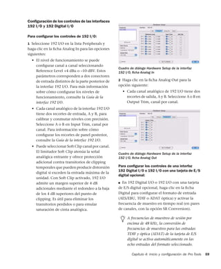 Capítulo 4: Inicio y conﬁguración de Pro Tools 59
Conﬁguración de los controles de las interfaces
192 I/O y 192 Digital I/O
Para conﬁgurar los controles de 192 I/O:
1 Seleccione 192 I/O en la lista Peripherals y
haga clic en la ﬁcha Analog In para las opciones
siguientes:
• El nivel de funcionamiento se puede
conﬁgurar canal a canal seleccionando
Reference Level +4 dBu o –10 dBV. Estos
parámetros corresponden a dos conectores
de entrada distintos de la parte posterior de
la interfaz 192 I/O. Para más información
sobre cómo conﬁgurar los niveles de
funcionamiento, consulte la Guía de la
interfaz 192 I/O.
• Cada canal analógico de la interfaz 192 I/O
tiene dos recortes de entrada, A y B, para
calibrar y conmutar niveles con precisión.
Seleccione A o B en Input Trim, canal por
canal. Para información sobre cómo
conﬁgurar los recortes de panel posterior,
consulte la Guía de la interfaz 192 I/O.
• Puede seleccionar Soft Clip canal por canal.
El limitador Soft Clip atenúa la señal
analógica entrante y ofrece protección
adicional contra transitorios de clipping
temporales que pueden producir distorsión
digital si exceden la entrada máxima de la
unidad. Con Soft Clip activado, 192 I/O
admite un margen superior de 4 dB
adicionales mediante el redondeo a la baja
de los 4 dB superiores del punto de
clipping. Es útil para eliminar los
transitorios perdidos o para emular
saturación de cinta analógica.
2 Haga clic en la ﬁcha Analog Out para la
opción siguiente:
• Cada canal analógico de 192 I/O tiene dos
recortes de salida, A y B. Seleccione A o B en
Output Trim, canal por canal.
Para conﬁgurar los controles de una interfaz
192 Digital I/O o 192 I/O con una tarjeta de E/S
digital opcional:
■ En 192 Digital I/O o 192 I/O con una tarjeta
de E/S digital opcional, haga clic en la ﬁcha
Digital para conﬁgurar el formato de entrada
(AES/EBU, TDIF o ADAT óptica) y activar la
frecuencia de muestro en tiempo real (en pares
de canales, con la opción SR Conversion).
Cuadro de diálogo Hardware Setup de la interfaz
192 I/O, ﬁcha Analog In
Cuadro de diálogo Hardware Setup de la interfaz
192 I/O, ﬁcha Analog Out
A frecuencias de muestreo de sesión por
encima de 48 kHz, la conversión de
frecuencias de muestreo para las entradas
TDIF y óptica (ADAT) de la tarjeta de E/S
digital se activa automáticamente en las
ocho entradas del formato seleccionado.
 