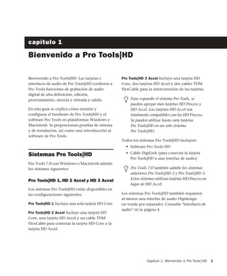 Capítulo 1: Bienvenido a Pro Tools|HD 1
capítulo 1
Bienvenido a Pro Tools|HD
Bienvenido a Pro Tools|HD. Las tarjetas e
interfaces de audio de Pro Tools|HD confieren a
Pro Tools funciones de grabación de audio
digital de alta definición, edición,
procesamiento, mezcla y entrada y salida.
En esta guía se explica cómo instalar y
configurar el hardware de Pro Tools|HD y el
software Pro Tools en plataformas Windows y
Macintosh. Se proporcionan pruebas de sistema
y de instalación, así como una introducción al
software de Pro Tools.
Sistemas Pro Tools|HD
Pro Tools 7.0 con Windows o Macintosh admite
los sistemas siguientes:
Pro Tools|HD 1, HD 2 Accel y HD 3 Accel
Los sistemas Pro Tools|HD están disponibles en
las configuraciones siguientes:
Pro Tools|HD 1 Incluye una sola tarjeta HD Core.
Pro Tools|HD 2 Accel Incluye una tarjeta HD
Core, una tarjeta HD Accel y un cable TDM
FlexCable para conectar la tarjeta HD Core a la
tarjeta HD Accel.
Pro Tools|HD 3 Accel Incluye una tarjeta HD
Core, dos tarjetas HD Accel y dos cables TDM
FlexCable para la interconexión de las tarjetas.
Todos los sistemas Pro Tools|HD incluyen:
• Software Pro Tools HD
• Cable DigiLink (para conectar la tarjeta
Pro Tools|HD a una interfaz de audio)
Los sistemas Pro Tools|HD también requieren
al menos una interfaz de audio Digidesign
(se vende por separado). Consulte "Interfaces de
audio" en la página 4.
Para expandir el sistema Pro Tools, se
pueden agregar más tarjetas HD Process y
HD Accel. Las tarjetas HD Accel son
totalmente compatibles con las HD Process.
Se pueden utilizar hasta siete tarjetas
Pro Tools|HD en un solo sistema
Pro Tools|HD.
Pro Tools 7.0 también admite los sistemas
anteriores Pro Tools|HD 2 y Pro Tools|HD 3.
Estos sistemas utilizan tarjetas HD Process en
lugar de HD Accel.
 