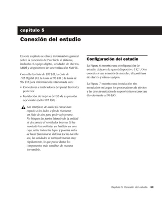 Capítulo 5: Conexión del estudio 65
capítulo 5
Conexión del estudio
En este capítulo se ofrece información general
sobre la conexión de Pro Tools al sistema,
incluido el equipo digital, unidades de efectos,
MIDI y dispositivos de sincronización SMPTE.
Consulte la Guía de 192 I/O, la Guía de
192 Digital I/O, la Guía de 96 I/O o la Guía de
96i I/O para información relacionada con:
• Conectores e indicadores del panel frontal y
posterior
• Instalación de tarjetas de E/S de expansión
opcionales (sólo 192 I/O)
Conﬁguración del estudio
La Figura 6 muestra una configuración de
estudio típica en la que el dispositivo 192 I/O se
conecta a una consola de mezclas, dispositivos
de efectos y otros equipos.
La Figura 7 muestra una instalación sin
mezclador en la que los procesadores de efectos
y las demás unidades de supervisión se conectan
directamente al 96 I/O.
Las interfaces de audio HD necesitan
espacio a los lados a fin de mantener
un flujo de aire para poder refrigerarse.
No bloquee las partes laterales de la unidad
ni desconecte el ventilador interno. Si ha
montado las unidades en bastidor en una
caja, retire todas las tapas y puertas antes
de hacer funcionar el sistema. De no hacerlo
así, las unidades se sobrecalentarán muy
rápidamente, lo que puede dañar los
componentes más sensibles de manera
irreversible.
 