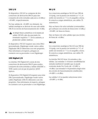 Guía de introducción a Pro Tools|HD68
192 I/O
El dispositivo 192 I/O se compone de dos
conectores de derivación DB-25 para dos
conjuntos de ocho entradas cada uno a +4 dBu y
–10 dBV, respectivamente.
No hay salidas de –10 dBV; no obstante, las
salidas analógicas se derivan de una sola salida
DB-25 en niveles de funcionamiento de +4 dBu.
El dispositivo 192 I/O requiere una cinta DB-2
personalizada. Digidesign vende varios cables
DigiSnake DB-25 diferentes con este propósito.
Para informarse al respecto, póngase en
contacto con su proveedor o con Digidesign.
192 Digital I/O
La interfaz 192 Digital I/O consta de dos
conectores de derivación DB-25 para sendos
conjuntos de ocho entradas y salidas AES/EBU o
TDIF, junto con un par de puertos ADAT
ópticos.
El dispositivo 192 Digital I/O requiere una cinta
DB-2 personalizada. Digidesign vende varios
cables DigiSnake (DB-25) diferentes con este
propósito. Para informarse al respecto, póngase
en contacto con su proveedor o con Digidesign.
96 I/O
Los conectores analógicos 96 I/O son TRS de
1/4 pulg. con la punta con tensión (o "+"), el
anillo sin tensión (o "–") y el casquillo a tierra.
Si conecta a cargas asimétricas, use cables TS
asimétricos.
Hay un banco de ocho entradas (conmutables
por software con niveles de línea entre +4 dBu y
–10 dBV, de línea en línea).
Hay un banco de ocho salidas (que usa niveles
de línea de +4 dBu).
96i I/O
Los conectores analógicos 96i I/O son TRS de
1/4 pulg. con la punta con tensión (o "+"), el
anillo sin tensión (o "–") y el casquillo a tierra.
Si conecta a cargas asimétricas, use cables TS
asimétricos.
La interfaz 96i I/O tiene 16 entradas y dos
salidas. Las entradas 1–4 tienen sensibilidad de
entrada multinivel variable que se puede
controlar desde Pro Tools (de –12 dBV a
+4 dBu). Las entradas 5–16 permiten elegir entre
dos niveles de funcionamiento establecidos
(–8 dBV o +4 dBu).
Las salidas 1–2 se pueden seleccionar entre
–10 dBV y +4 dBu.
Al dirigir líneas asimétricas en la tarjeta de
salida 192 I/O, deje desconectados los
terminales negativos "–". De lo contrario, se
producirán salidas ruidosas.
 