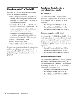 Guía de introducción a Pro Tools|HD2
Funciones de Pro Tools HD
Pro Tools HD 7.0 con Windows o Macintosh
ofrece las siguientes funciones:
• Hasta 256 pistas de audio, 160 pistas de
entrada auxiliar, 64 pistas de atenuador
principal, 256 pistas MIDI y 128 pistas de
instrumentos por sesión
• Resolución de audio de 16 o 24 bits con
frecuencias de muestreo de hasta 192 kHz
• Automatización de mezcla y edición de
acceso aleatorio, no destructiva
• Procesamiento de audio con hasta
5 módulos adicionales TDM o RTAS por
pista, según la capacidad del ordenador
• Hasta 5 inserciones por pista
• Hasta 10 envíos por pista
• Hasta 128 buses de mezcla internos
El número de pistas simultáneas de grabación de
audio o reproducción depende del tipo de
sistema Pro Tools|HD. Consulte "Funciones de
grabación y reproducción de audio" en la
página 2.
Funciones de grabación y
reproducción de audio
Pro Tools|HD 1
Los sistemas Tools|HD 1 proporcionan
grabación y reproducción de archivos de audio
de 24 y 16 bits con los números de pistas
siguientes:
• Hasta 96 pistas a 44.1 kHz o 48 kHz
• Hasta 48 pistas a 88,2 kHz o 96 kHz
• Hasta 12 pistas a 176.4 kHz o 192 kHz
Sistemas equipados con HD Accel
Los sistemas Pro Tools|HD 2 Accel y HD 3 Accel
(es decir, cualquier sistema Pro Tools|HD con al
menos una tarjeta HD Accel) ofrecen funciones
de grabación y reproducción de archivos de
audio de 16 y 24 bits con los números de pistas
siguientes:
• Hasta 192 pistas a 44.1 kHz o 48 kHz
• Hasta 96 pistas a 88,2 kHz o 96 kHz
• Hasta 36 pistas a 176,4 kHz o 192 kHz
Sistemas que no son HD Accel
Los sistemas Pro Tools|HD 2 y HD 3 (cualquier
sistema Pro Tools|HD sin tarjetas HD Accel)
ofrecen funciones de grabación y reproducción
de archivos de audio de 16 y 24 bits con los
números de pistas siguientes:
• Hasta 128 pistas a 44.1 kHz o 48 kHz
• Hasta 64 pistas a 88,2 kHz o 96 kHz
• Hasta 24 pistas a 176.4 kHz o 192 kHz
 