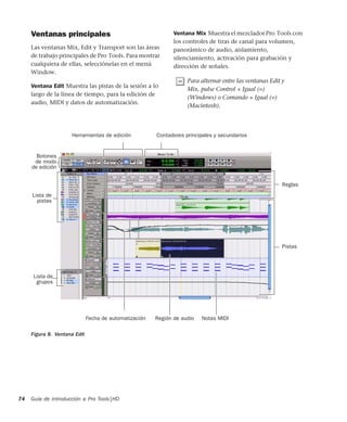 Guía de introducción a Pro Tools|HD74
Ventanas principales
Las ventanas Mix, Edit y Transport son las áreas
de trabajo principales de Pro Tools. Para mostrar
cualquiera de ellas, selecciónelas en el menú
Window.
Ventana Edit Muestra las pistas de la sesión a lo
largo de la línea de tiempo, para la edición de
audio, MIDI y datos de automatización.
Ventana Mix Muestra el mezclador Pro Tools con
los controles de tiras de canal para volumen,
panorámico de audio, aislamiento,
silenciamiento, activación para grabación y
dirección de señales.
Para alternar entre las ventanas Edit y
Mix, pulse Control + Igual (=)
(Windows) o Comando + Igual (=)
(Macintosh).
Figura 8. Ventana Edit
Pistas
Contadores principales y secundariosHerramientas de edición
Botones
Región de audio
Reglas
Lista de
pistas
Lista de
grupos
Notas MIDIFecha de automatización
de modo
de edición
 