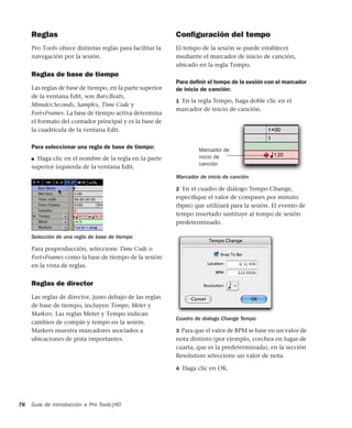 Guía de introducción a Pro Tools|HD76
Reglas
Pro Tools ofrece distintas reglas para facilitar la
navegación por la sesión.
Reglas de base de tiempo
Las reglas de base de tiempo, en la parte superior
de la ventana Edit, son Bars:Beats,
Minutes:Seconds, Samples, Time Code y
Feet+Frames. La base de tiempo activa determina
el formato del contador principal y es la base de
la cuadrícula de la ventana Edit.
Para seleccionar una regla de base de tiempo:
■ Haga clic en el nombre de la regla en la parte
superior izquierda de la ventana Edit.
Para posproducción, seleccione Time Code o
Feet+Frames como la base de tiempo de la sesión
en la vista de reglas.
Reglas de director
Las reglas de director, justo debajo de las reglas
de base de tiempo, incluyen Tempo, Meter y
Markers. Las reglas Meter y Tempo indican
cambios de compás y tempo en la sesión.
Markers muestra marcadores asociados a
ubicaciones de pista importantes.
Conﬁguración del tempo
El tempo de la sesión se puede establecer
mediante el marcador de inicio de canción,
ubicado en la regla Tempo.
Para deﬁnir el tempo de la sesión con el marcador
de inicio de canción:
1 En la regla Tempo, haga doble clic en el
marcador de inicio de canción.
2 En el cuadro de diálogo Tempo Change,
especiﬁque el valor de compases por minuto
(bpm) que utilizará para la sesión. El evento de
tempo insertado sustituye al tempo de sesión
predeterminado.
3 Para que el valor de BPM se base en un valor de
nota distinto (por ejemplo, corchea en lugar de
cuarta, que es la predeterminada), en la sección
Resolution seleccione un valor de nota.
4 Haga clic en OK.
Selección de una regla de base de tiempo
Marcador de inicio de canción
Cuadro de diálogo Change Tempo
Marcador de
inicio de
canción
 