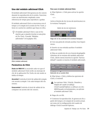 Capítulo 6: Trabajo con Pro Tools 77
Uso del módulo adicional Click
El módulo adicional Click genera un clic sonoro
durante la reproducción de la sesión. Funciona
como un metrónomo empleado como
referencia de tempo para reproducir y grabar.
El módulo adicional Click se sincroniza con el
tempo y el compás de la sesión de Pro Tools, y
tiene en cuenta los cambios que haya en ellos.
Parámetros de Click
Diodo de MIDI IN Se enciende cada vez que el
módulo adicional Click recibe un mensaje de
clic de la aplicación Pro Tools; de este modo se
indica el tempo.
Accented Controla el nivel de salida del compás
con acento (compás 1 de cada tiempo) del clic
sonoro.
Unaccented Controla el nivel de salida de los
compases sin acento del clic sonoro.
Para usar el módulo adicional Click:
1 Elija Options > Click para activar la opción
Click.
– o –
Active el botón de clic (icono de metrónomo) en
la ventana Transport.
2 Cree una pista de entrada auxiliar (Aux Input)
mono.
3 Inserte en esa entrada auxiliar el módulo
adicional Click.
4 Elija un sonido de clic en el menú desplegable
Librarian de la ventana del módulo adicional
Click, (dicho menú muestra la opción "factory
default" cuando se inserta el módulo adicional).
5 Elija Setup > Click y deﬁna las opciones de
Click y Countoff.
6 Haga clic en OK.
7 Comience la reproducción. Se genera un clic a
partir del tempo y el compás de la sesión actual,
así como de la conﬁguración del cuadro de
diálogo Click/Countoff Options.
El módulo adicional Click es uno de los
muchos que se pueden insertar en una pista
de Pro Tools. Consulte "Módulos
adicionales" en la página 103.
Click (módulo adicional)
Haga clic en los controles de la ventana Transport
Selección de un sonido Click
Las opciones Note, Velocity, Duration y
Output del cuadro de diálogo
Click/Countoff Options se utilizan con clics
MIDI basados en instrumentos y no afectan
al módulo adicional Click.
Botón de clic de metrónomo
 