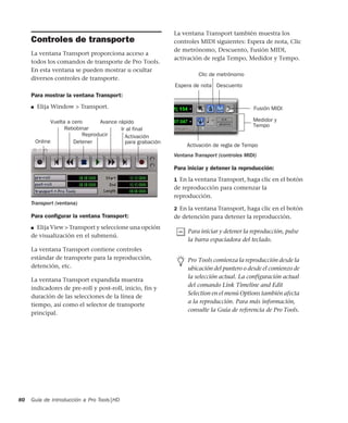 Guía de introducción a Pro Tools|HD80
Controles de transporte
La ventana Transport proporciona acceso a
todos los comandos de transporte de Pro Tools.
En esta ventana se pueden mostrar u ocultar
diversos controles de transporte.
Para mostrar la ventana Transport:
■ Elija Window > Transport.
Para conﬁgurar la ventana Transport:
■ Elija View > Transport y seleccione una opción
de visualización en el submenú.
La ventana Transport contiene controles
estándar de transporte para la reproducción,
detención, etc.
La ventana Transport expandida muestra
indicadores de pre-roll y post-roll, inicio, fin y
duración de las selecciones de la línea de
tiempo, así como el selector de transporte
principal.
La ventana Transport también muestra los
controles MIDI siguientes: Espera de nota, Clic
de metrónomo, Descuento, Fusión MIDI,
activación de regla Tempo, Medidor y Tempo.
Para iniciar y detener la reproducción:
1 En la ventana Transport, haga clic en el botón
de reproducción para comenzar la
reproducción.
2 En la ventana Transport, haga clic en el botón
de detención para detener la reproducción.
Transport (ventana)
Avance rápido
ActivaciónReproducir
Detener
Rebobinar
Vuelta a cero
Online para grabación
Ir al final
Ventana Transport (controles MIDI)
Para iniciar y detener la reproducción, pulse
la barra espaciadora del teclado.
Pro Tools comienza la reproducción desde la
ubicación del puntero o desde el comienzo de
la selección actual. La configuración actual
del comando Link Timeline and Edit
Selection en el menú Options también afecta
a la reproducción. Para más información,
consulte la Guía de referencia de Pro Tools.
Medidor y
Tempo
Activación de regla de Tempo
Fusión MIDI
Descuento
Clic de metrónomo
Espera de nota
 