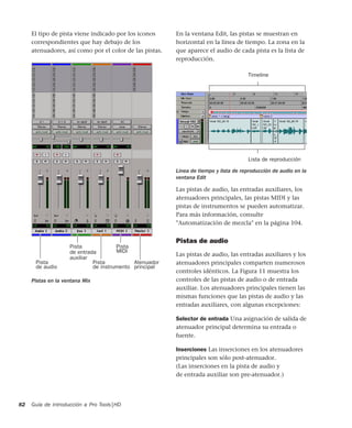 Guía de introducción a Pro Tools|HD82
El tipo de pista viene indicado por los iconos
correspondientes que hay debajo de los
atenuadores, así como por el color de las pistas.
En la ventana Edit, las pistas se muestran en
horizontal en la línea de tiempo. La zona en la
que aparece el audio de cada pista es la lista de
reproducción.
Las pistas de audio, las entradas auxiliares, los
atenuadores principales, las pistas MIDI y las
pistas de instrumentos se pueden automatizar.
Para más información, consulte
"Automatización de mezcla" en la página 104.
Pistas de audio
Las pistas de audio, las entradas auxiliares y los
atenuadores principales comparten numerosos
controles idénticos. La Figura 11 muestra los
controles de las pistas de audio o de entrada
auxiliar. Los atenuadores principales tienen las
mismas funciones que las pistas de audio y las
entradas auxiliares, con algunas excepciones:
Selector de entrada Una asignación de salida de
atenuador principal determina su entrada o
fuente.
Inserciones Las inserciones en los atenuadores
principales son sólo post-atenuador.
(Las inserciones en la pista de audio y
de entrada auxiliar son pre-atenuador.)
Pistas en la ventana Mix
Pista Atenuador
principalde audio
Pista
de instrumento
Pista
MIDI
Pista
de entrada
auxiliar
Línea de tiempo y lista de reproducción de audio en la
ventana Edit
Timeline
Lista de reproducción
 