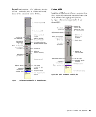 Capítulo 6: Trabajo con Pro Tools 83
Envíos Los atenuadores principales no efectúan
envíos. Utilice una pista de entrada auxiliar si
desea enviar una salida a otro destino.
Pistas MIDI
Las pistas MIDI ofrecen volumen, aislamiento y
silenciamiento, además de controles de entrada
MIDI, salida, canal y programa (parche).
La Figura 12 muestra los controles de las
pistas MIDI.
Figura 11. Pista de audio estéreo en la ventana Mix
Nombre de pista
Medidor de nivel
Controles deslizantes
Botón Mute
Selector de ruta de
Selector de
Zona de comentarios
Selector de modo
Botón de activación
Botón Solo
ID de grupo
Atenuador
Botón de
Selector de voz
Inserciones (hasta 5)
Envíos (hasta 10)
Indicador de tipo
Barra de color
para grabación
de automatización
Indicador de
Indicador
ruta de entrada
entrada
panorámico
de audio
de volumen
ventana de salida
de panorámico de audio
de pista
de volumen
de pista Figura 12. Pista MIDI en la ventana Mix
Medidor de
Selector de
Selector de
Selector de modo
de automatización
Botón MuteBotón Solo
Botón de activación
Indicador de
panorámico de audio
para grabación
Atenuador
de volumen
Indicador de tipo
Selección de parche
Indicador
Nombre de pista
Barra de color
Comentario de pista
ID de grupo
entrada MIDI
salida MIDI
de volumen
de pista
velocidad MIDI
panorámico
de audio
 