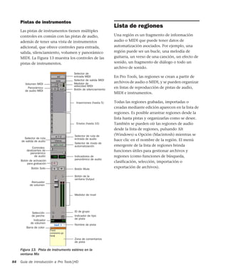 Guía de introducción a Pro Tools|HD84
Pistas de instrumentos
Las pistas de instrumentos tienen múltiples
controles en común con las pistas de audio,
además de tener una vista de instrumentos
adicional, que ofrece controles para entrada,
salida, silenciamiento, volumen y panorámico
MIDI. La Figura 13 muestra los controles de las
pistas de instrumentos.
Lista de regiones
Una región es un fragmento de información
audio o MIDI que puede tener datos de
automatización asociados. Por ejemplo, una
región puede ser un bucle, una melodía de
guitarra, un verso de una canción, un efecto de
sonido, un fragmento de diálogo o todo un
archivo de sonido.
En Pro Tools, las regiones se crean a partir de
archivos de audio o MIDI, y se pueden organizar
en listas de reproducción de pistas de audio,
MIDI e instrumentos.
Todas las regiones grabadas, importadas o
creadas mediante edición aparecen en la lista de
regiones. Es posible arrastrar regiones desde la
lista hasta pistas y organizarlas como se desee.
También se pueden oír las regiones de audio
desde la lista de regiones, pulsando Alt
(Windows) u Opción (Macintosh) mientras se
hace clic en el nombre de la región. El menú
emergente de la lista de regiones brinda
funciones útiles para gestionar archivos y
regiones (como funciones de búsqueda,
clasificación, selección, importación o
exportación de archivos).
Figura 13. Pista de instrumento estéreo en la
ventana Mix
Selector de ruta
de salida de audio
Botón MuteBotón Solo
Botón de activación
Indicadores de
Controles
Selector de modo de
automatización
Selector de ruta de
entrada de audio
Botón de la
Atenuador
Medidor de nivel
ID de grupo
Indicador de tipo
Selección
Nombre de pista
Envíos (hasta 10)
Inserciones (hasta 5)
Botón de silenciamiento
Medidor de
Selector de salida MIDI
Selector de
Volumen MIDI
Panorámico
para grabación
de volumen
Barra de color
Zona de comentarios
Indicador
de audio MIDI
entrada MIDI
velocidad MIDI
panorámico de audio
ventana Output
de parche
de volumen
de pista
de pista
panorámico
deslizantes de
de audio
 