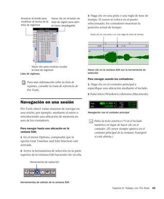 Capítulo 6: Trabajo con Pro Tools 85
Navegación en una sesión
Pro Tools ofrece varias maneras de navegar en
una sesión; por ejemplo, mediante el ratón o
introduciendo una ubicación de memoria en
uno de los contadores.
Para navegar hasta una ubicación en la
ventana Edit:
1 En el menú Options, compruebe que la
opción Link Timeline and Edit Selection esté
activada.
2 Active la herramienta de selección en la parte
superior de la ventana Edit haciendo clic en ella.
3 Haga clic en una pista o una regla de base de
tiempo. El cursor se coloca en el punto
seleccionado; los contadores muestran la
posición actual de tiempo.
Para navegar usando los contadores:
1 Haga clic en el contador principal y
especiﬁque una ubicación mediante el teclado.
2 Pulse Intro (Windows) o Retorno (Macintosh).
Lista de regiones
Para más información sobre la lista de
regiones, consulte la Guía de referencia de
Pro Tools.
Herramientas de edición de la ventana Edit
Hacer clic para mostrar/ocultar
la lista de regiones
Arrastrar el borde para
modificar el ancho de la
lista de regiones
Hacer clic en el botón de
lista de región para abrir
el menú desplegable
Herramienta de selección
Hacer clic en la ventana Edit con la herramienta de
selección
Navegación con el contador principal
Pulse la tecla asterisco (*) en el teclado
numérico en lugar de hacer clic en el
contador. (El cursor siempre aparece en el
contador principal de la ventana Transport
si está abierta.)
Hacer clic en una pista o en una regla de base de tiempo
 