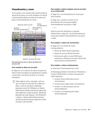 Capítulo 6: Trabajo con Pro Tools 87
Visualización y zoom
Al ver pistas en la ventana Edit, puede ajustar la
altura de las pistas, así como ampliar en vertical
y horizontal mediante el selector de altura de
pista y las herramientas de zoom.
Para cambiar la altura de una pista:
■ Haga clic en el selector de altura de pista (la
barra vertical escalada a la izquierda de la pista)
y seleccione una altura de pista en el menú
emergente.
Para ampliar o reducir cualquier zona de una pista
en la ventana Edit:
1 Haga clic en la herramienta de zoom para
seleccionarla.
2 Haga clic o arrastre el ratón con la
herramienta de zoom para ampliar
horizontalmente una pista o regla.
– o –
Pulse la tecla Alt (Windows) u Opción
(Macintosh) y haga clic con la herramienta de
zoom para reducir horizontalmente una pista
o regla.
Para ampliar o reducir por incrementos:
■ Haga clic en el botón de zoom
correspondiente:
• Botón de alejar (ﬂecha izquierda)
• Botón de acercar (ﬂecha derecha)
• Botones de audio o zoom MIDI, para
aumentar o disminuir el zoom vertical del
tipo de pista correspondiente
Para ampliar o reducir continuamente:
1 Seleccione la herramienta de zoom.
2 Mantenga pulsada la tecla Inicio (Windows) o
Control (Macintosh) y arrastre una pista del
modo siguiente:
• Arrastre hacia arriba para acercar
verticalmente
• Arrastre hacia abajo alejar verticalmente
• Arrastre a la derecha para acercar
horizontalmente
• Arrastre a la izquierda para alejar
horizontalmente
Herramientas de zoom y altura de pista de la
ventana Edit
Puede aplicar varios comandos, entre los
que se incluye la selección de la altura de
pista, a más de una pista. Mantenga
pulsada la tecla Alt (Windows) u Opción
(Macintosh) mientras efectúa una operación
para aplicarla a todas las pistas. Mantenga
pulsadas las teclas Mayús y Alt (Windows)
o Mayús y Opción (Macintosh) mientras
efectúa una operación para aplicarla a todas
las pistas seleccionadas.
Botones
de zoom predefinidos
Botones Zoom In/Out
Herramienta
Botón
Selector de altura de pista
de alternancia
de zoom
 