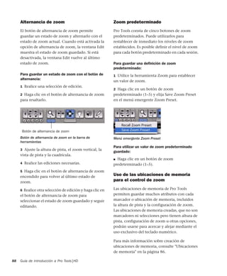 Guía de introducción a Pro Tools|HD88
Alternancia de zoom
El botón de alternancia de zoom permite
guardar un estado de zoom y alternarlo con el
estado de zoom actual. Cuando está activada la
opción de alternancia de zoom, la ventana Edit
muestra el estado de zoom guardado. Si está
desactivada, la ventana Edit vuelve al último
estado de zoom.
Para guardar un estado de zoom con el botón de
alternancia:
1 Realice una selección de edición.
2 Haga clic en el botón de alternancia de zoom
para resaltarlo.
3 Ajuste la altura de pista, el zoom vertical, la
vista de pista y la cuadrícula.
4 Realice las ediciones necesarias.
5 Haga clic en el botón de alternancia de zoom
encendido para volver al último estado de
zoom.
6 Realice otra selección de edición y haga clic en
el botón de alternancia de zoom para
seleccionar el estado de zoom guardado y seguir
editando.
Zoom predeterminado
Pro Tools consta de cinco botones de zoom
predeterminados. Puede utilizarlos para
restablecer de inmediato los niveles de zoom
establecidos. Es posible definir el nivel de zoom
para cada botón predeterminado en cada sesión.
Para guardar una deﬁnición de zoom
predeterminado:
1 Utilice la herramienta Zoom para establecer
un valor de zoom.
2 Haga clic en un botón de zoom
predeterminado (1–5) y elija Save Zoom Preset
en el menú emergente Zoom Preset.
Para utilizar un valor de zoom predeterminado
guardado:
■ Haga clic en un botón de zoom
predeterminado (1–5).
Uso de las ubicaciones de memoria
para el control de zoom
Las ubicaciones de memoria de Pro Tools
permiten guardar muchos atributos con cada
marcador o ubicación de memoria, incluidos
la altura de pista y la configuración de zoom.
Las ubicaciones de memoria creadas, que no son
marcadores ni selecciones pero tienen altura de
pista, configuración de zoom u otras opciones,
podrán usarse para acercar y alejar mediante el
uso exclusivo del teclado numérico.
Para más información sobre creación de
ubicaciones de memoria, consulte "Ubicaciones
de memoria" en la página 86.
Botón de alternancia de zoom en la barra de
herramientas
Botón de alternancia de zoom
Menú emergente Zoom Preset
 