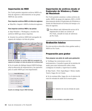Guía de introducción a Pro Tools|HD90
Importación de MIDI
Pro Tools permite importar archivos MIDI a la
lista de regiones o directamente en las pistas
MIDI de una sesión.
Para importar archivos MIDI a la lista de regiones:
■ Elija File > Import > MIDI a la lista de regiones.
Para importar archivos MIDI a las pistas:
1 Elija Window > Workspace y localice los
archivos MIDI que desee importar.
2 Arrastre los archivos MIDI del navegador de
espacio de trabajo a la lista de pistas.
3 En el cuadro de diálogo Import MIDI Settings,
elija la ubicación de importación y las opciones
para el audio MIDI que está importando.
Importación de archivos desde el
Explorador de Windows y Finder
de Macintosh
Pro Tools permite arrastrar y soltar archivos de
audio, MIDI, de grupo de regiones, REX y ACID
directamente desde el Explorador de Windows o
Finder de Macintosh en la línea de tiempo o la
lista de regiones.
Grabación básica
En esta sección se describe cómo grabar audio y
MIDI en Pro Tools.
Preparación para grabar
Para preparar una pista de audio para grabación:
1 Veriﬁque las conexiones con los
instrumentos. Consulte la guía de la interfaz de
audio para más información sobre cómo
conﬁgurar el estudio y supervisar la salida.
2 Elija Track > New. Especiﬁque 1 Mono Audio
Track y haga clic en Create.
3 En la ventana Mix, haga clic en el selector de
ruta de entrada de audio de la nueva pista.
Acción de arrastrar un archivo MIDI del navegador de
espacio de trabajo a la lista de pistas de la ventana Edit
Cuadro de diálogo Import MIDI Settings
Para obtener más información acerca de la
importación de datos en sesiones de
Pro Tools, consulte la Guía de referencia
de Pro Tools.
Dirección de una entrada a una pista mono
Selector de ruta de entrada de audio
 