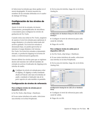 Capítulo 6: Trabajo con Pro Tools 91
4 Seleccione la entrada que desee grabar en el
menú desplegable. El menú muestra los
nombres de las entradas deﬁnidas en el cuadro
de diálogo I/O Setup.
Conﬁguración de los niveles de
entrada
Ajuste el nivel de la entrada a la fuente
(instrumento, preamplificador de micrófono
o mezclador) para configurar los niveles de
grabación de Pro Tools.
Cuando entra una señal en Pro Tools, asegúrese
de ajustar el nivel de entrada para optimizar el
rango dinámico y la relación señal-ruido del
archivo grabado. Si el nivel de entrada es
demasiado bajo, no podrá aprovechar al
máximo el rango dinámico del sistema
Pro Tools. Si el nivel de entrada es demasiado
elevado, se producirá clipping en la forma de
onda y se distorsionará la grabación.
Intente definir los niveles para que se registren
dentro del máximo de 6 dB del medidor de
entrada sin activar el indicador de clipping en la
interfaz de audio.
Conﬁguración de niveles de referencia
Para conﬁgurar niveles de entrada para el
dispositivo 192 I/O:
1 En Pro Tools, elija Setup > Hardware.
2 Si usa varias interfaces de audio, seleccione
una interfaz en la lista Peripherals.
3 En la zona de interfaz, haga clic en la ﬁcha
Analog In.
4 Conﬁgure el nivel de referencia para cada
canal de entrada.
5 Haga clic en OK.
Para conﬁgurar niveles de salida para el
dispositivo 192 I/O:
1 En Pro Tools, elija Setup > Hardware.
2 Si usa varias interfaces de audio, seleccione
una interfaz en la lista Peripherals.
3 En la zona de interfaz, haga clic en la ﬁcha
Analog Out.
4 Conﬁgure el nivel de referencia para cada
canal de salida.
5 Haga clic en OK.
Configure los niveles de entrada para evitar
el clipping. El clipping se indica mediante
diodos de Peak de color rojo en la interfaz de
audio y mediante el indicador rojo de la
parte superior de cada medidor en pantalla.
Conﬁguración de Hardware Setup de 192 I/O, ﬁcha
Analog In
Conﬁguración Analog Out de 192 I/O en Hardware
Setup
 